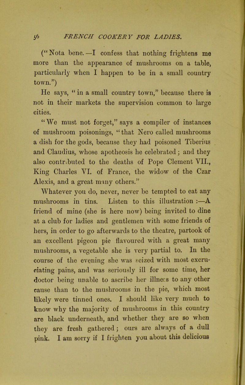 (“Nota bene.—I confess that nothing frightens me more than the appearance of mushrooms on a table, particularly when I happen to be in a small country town.”) He says, “ in a small country town,” because there is not in their markets the supervision common to large cities. “We must not forget,” says a compiler of instances of mushroom poisonings, “that Nero called mushrooms a dish for the gods, because they had poisoned Tiberius and Claudius, whose apotheosis he celebrated; and they also contributed to the deaths of Pope Clement VII., King Charles VI. of France, the widow of the Czar Alexis, and a great many others.” Whatever you do, never, never be tempted to eat any mushrooms in tins. Listen to this illustration :—A friend of mine (she is here now) being invited to dine at a club for ladies and gentlemen with some friends of hers, in order to go afterwards to the theatre, partook of an excellent pigeon pie flavoured with a great many mushrooms, a vegetable she is very partial to. In the course of the evening she was seized with most excru- ciating pains, and was seriously ill for some time, her doctor being unable to ascribe her illness to any other cause than to the mushrooms in the pie, which most likely were tinned ones. I should like very much to know why the majority of mushrooms in this country are black underneath, and whether they are so when they are fresh gathered; ours are always of a dull pink. I am sorry if I frighten you about this delicious