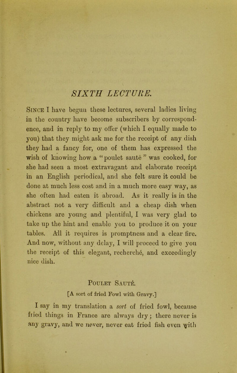 SIXTH LECTURE. Since I have begun these lectures, several ladies living in the country have become subscribers by correspond- ence, and in reply to my offer (which I equally made to you) that they might ask me for the receipt of any dish they had a fancy for, one of them has expressed the wish of knowing how a “poulet saute was cooked, for she had seen a most extravagant and elaborate receipt in an English periodical, and she felt sure it could be done at much less cost and in a much more easy way, as she often had eaten it abroad. As it really is in the abstract not a very difficult and a cheap dish when chickens are young and plentiful, I was very glad to take up the hint and enable you to produce it on your tables. All it requires is promptness and a clear fire. And now, without any delay, I will proceed to give you the receipt of this elegant, rechcrchb, and exceedingly nice dish. Poulet SautiL [A sort of fried Fowl with Gravy.] I say in my translation a sort of fried fowl, because fried things in France are always dry; there never is any gravy, and we never, never eat fried fish even >jdth
