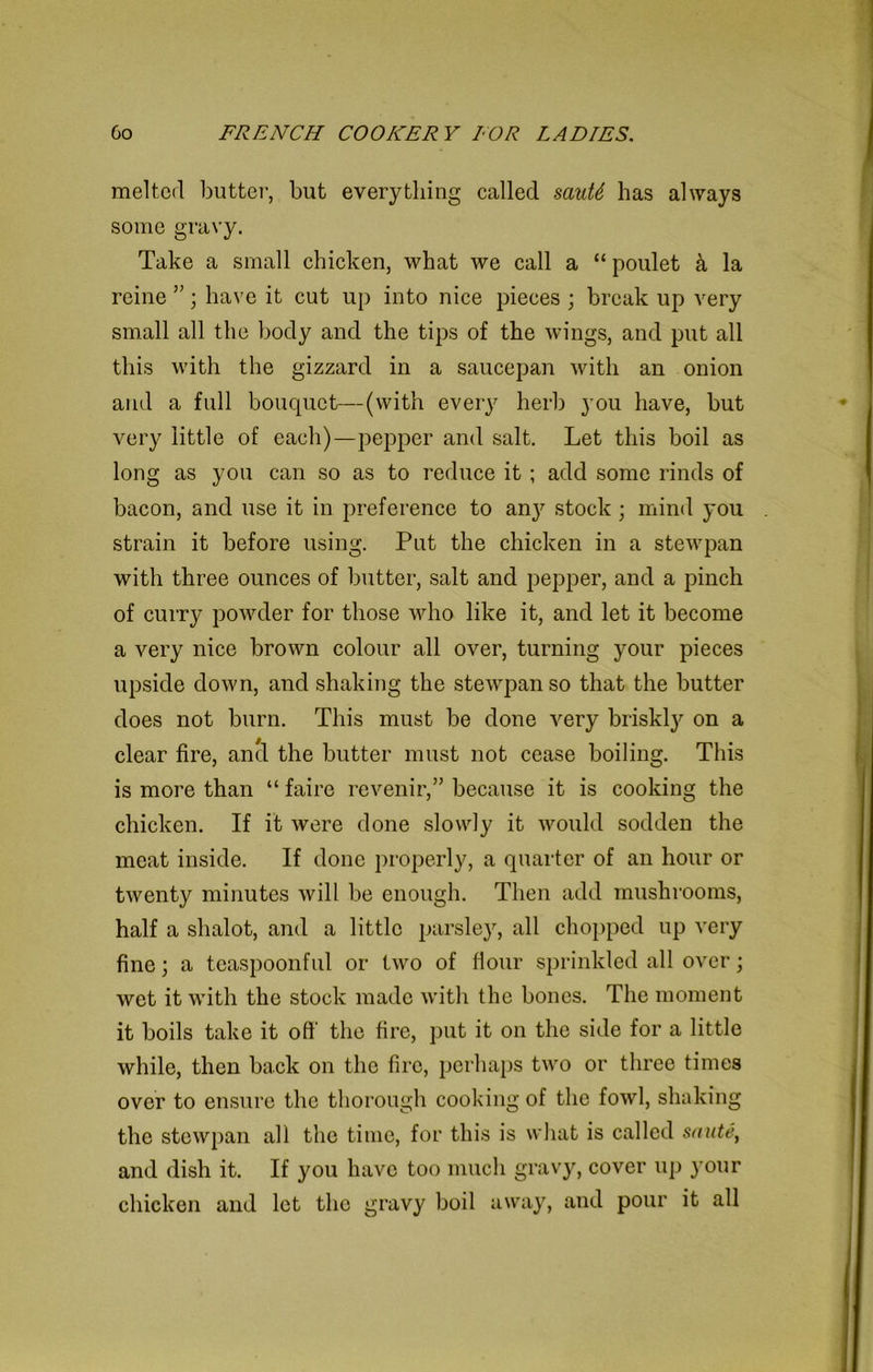 melted butter, but everything called sauU has always some gravy. Take a small chicken, what we call a “ poulet & la reine ”; have it cut up into nice pieces ; break up very small all the body and the tips of the wings, and put all this with the gizzard in a saucepan with an onion and a full bouquet—(with every herb you have, but very little of each)—pepper and salt. Let this boil as long as you can so as to reduce it ; add some rinds of bacon, and use it in preference to an}7 stock; mind you strain it before using. Put the chicken in a stewpan with three ounces of butter, salt and pepper, and a pinch of curry powder for those who like it, and let it become a very nice brown colour all over, turning your pieces upside down, and shaking the stewpan so that the butter does not burn. This must be done very briskl}7 on a clear fire, anti the butter must not cease boiling. This is more than “ faire revenir,” because it is cooking the chicken. If it were done slowly it would sodden the meat inside. If done properly, a quarter of an hour or twenty minutes will be enough. Then add mushrooms, half a shalot, and a little parsley, all chopped up very fine; a teaspoonful or two of flour sprinkled all over; wet it with the stock made with the bones. The moment it boils take it ofi' the fire, put it on the side for a little while, then back on the fire, perhaps two or three times over to ensure the thorough cooking of the fowl, shaking the stewpan all the time, for this is what is called saute, and dish it. If you have too much gravy, cover up your chicken and let the gravy boil away, and pour it all