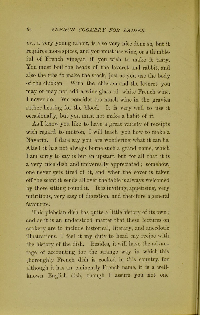 ?>., a very young rabbit, is also very nice done so, but it requires more spices, and you must use wine, or a thimble- ful of French vinegar, if you wish to make it tasty. You must boil the heads of the leveret and rabbit, and also the ribs to make the stock, just as you use the body of the chicken. With the chicken and the leveret you may or may not add a wine-glass of white French wine. I never do. We consider too much wine in the gravies rather heating for the blood. It is very well to use it occasionally, but you must not make a habit of it. As I know you like to have a great vaiiety of receipts with regard to mutton, I will teach you how to make a Navarin. I dare say you are wondering what it can be. Alas ! it has not always borne such a grand name, which I am sorry to say is but an upstart, but for all that it is a very nice dish and universally appreciated ; somehow, one never gets tired of it, and when the cover is taken off the scent it sends all over the table is always welcomed b}r those sitting round it. It is inviting, appetising, very nutritious, very easy of digestion, and therefore a general favourite. This plebeian dish has quite a little history of its own; and as it is an understood matter that these lectures on cookery are to include historical, literary, and anecdotic illustrations, I feel it my duty to head my recipe with the history of the dish. Besides, it will have the advan- tage of accounting for the strange way in which this thoroughly French dish is cooked in this country, for although it has an eminently French name, it is a well- known English dish, though I assure you not one