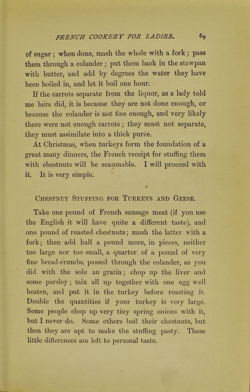 of suo-ar ; when clone, mash the whole with a fork; pass them through a colander; put them back in the stewpan with butter, and add by degrees the water they have been boiled in, and let it boil one hour. If the carrots separate from the liquor, as a lady told me hers did, it is because they are not done enough, or because the colander is not line enough, and very likely there were not enough carrots ; they must not separate, they must assimilate into a thick puree. At Christmas, when turkeys form the foundation of a great many dinners, the French receipt for stuffing them with chestnuts will be seasonable. I will proceed with it. It is very simple. Chestnut Stuffing for Turkeys and Geese. Take one pound of French sausage meat (if you use the English it will have quite a different taste), and one pound of roasted chestnuts; mash the latter with a fork; then add half a pound more, in pieces, neither too large nor too small, a quarter of a pound of very fine bread-crumbs, passed through the colander, as }rou did with the sole au gratin; chop up the liver and some parsley; mix all up together with one egg well beaten, and put it in the turkey before roasting it. Double the quantities if your turkey is very large. Some people chop up very tiny spring onions with it, but I never do. Some others boil their chestnuts, but then they are apt to make the stuffing pasty. These little differences are left to personal taste.