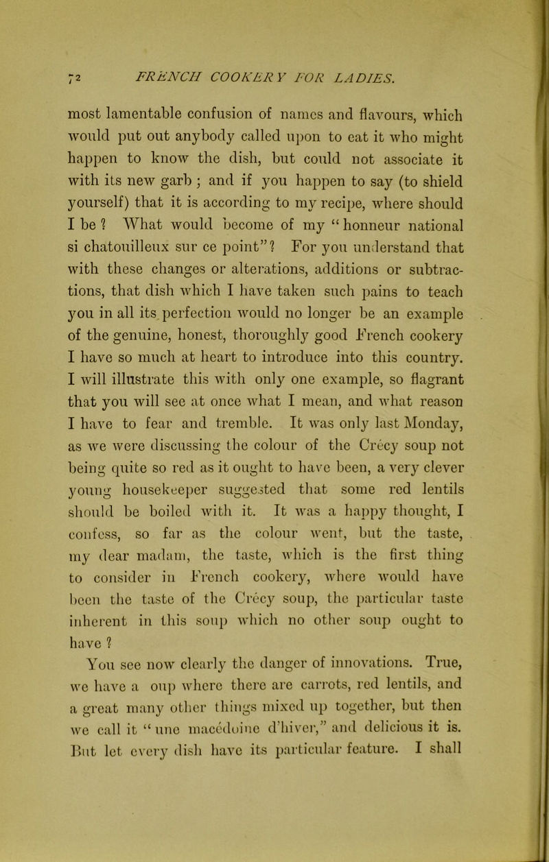 most lamentable confusion of names and flavours, which would put out anybody called upon to eat it who might happen to know the dish, but could not associate it with its new garb ; and if you happen to say (to shield yourself) that it is according to my recipe, where should I be ? What would become of my “ honneur national si chatouilleux sur ce point”? For you understand that with these changes or alterations, additions or subtrac- tions, that dish which I have taken such pains to teach you in all its perfection would no longer be an example of the genuine, honest, thoroughly good French cookery I have so much at heart to introduce into this country. I will illustrate this with only one example, so flagrant that you will see at once what I mean, and what reason I have to fear and tremble. It was only last Monday, as we were discussing the colour of the Crecy soup not being quite so red as it ought to have been, a very clever young housekeeper suggested that some red lentils should be boiled with it. It was a happy thought, I confess, so far as the colour went, but the taste, my dear madam, the taste, which is the first thing to consider in French cookery, where would have been the taste of the Crecy soup, the particular taste inherent in this soup which no other soup ought to have 1 You see now clearly the danger of innovations. True, we have a oup where there are carrots, red lentils, and a great many other things mixed up together, but then we call it “line macedoine diliver,” and delicious it is. But let every dish have its particular feature. I shall
