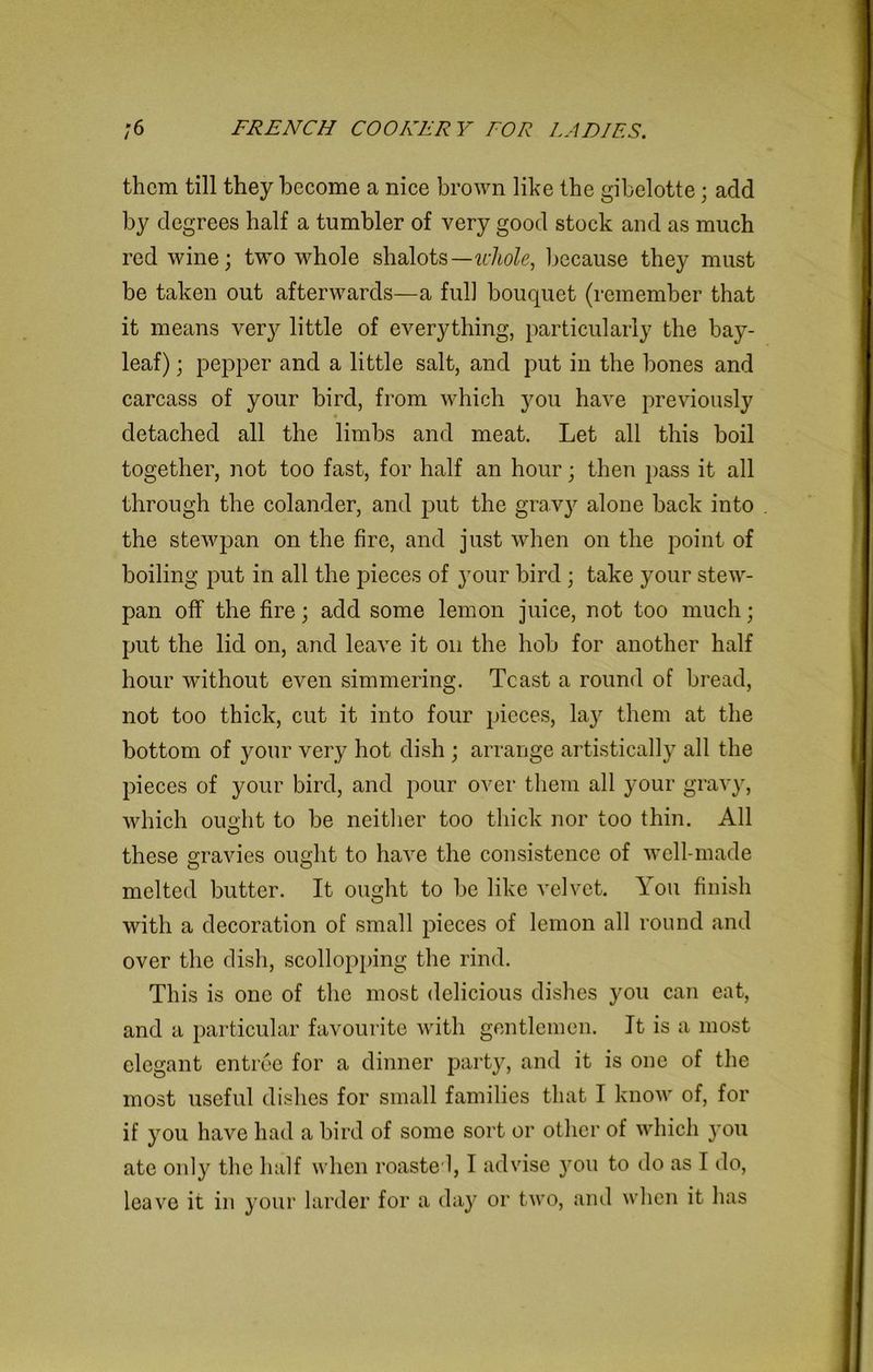 them till they become a nice brown like the gibelotte; add by degrees half a tumbler of very good stock and as much red wine; two whole shalots— whole, because they must be taken out afterwards—a full bouquet (remember that it means very little of everything, particularly the bay- leaf) ; pepper and a little salt, and put in the bones and carcass of your bird, from which you have previously detached all the limbs and meat. Let all this boil together, not too fast, for half an hour; then pass it all through the colander, and put the gravy alone back into the stewpan on the fire, and just when on the point of boiling put in all the pieces of your bird; take your stew- pan off the fire; add some lemon juice, not too much; put the lid on, and leave it on the hob for another half hour without even simmering. Tcast a round of bread, not too thick, cut it into four pieces, lay them at the bottom of your very hot dish ; arrange artistically all the pieces of your bird, and pour over them all your gravy, which ou°ht to be neither too thick nor too thin. All O these gravies ought to have the consistence of well-made melted butter. It ought to be like velvet. You finish with a decoration of small pieces of lemon all round and over the dish, scollopping the rind. This is one of the most delicious dishes you can eat, and a particular favourite with gentlemen. It is a most elegant entree for a dinner party, and it is one of the most useful dishes for small families that I know of, for if you have had a bird of some sort or other of which 3*011 ate only the half when roaste l, I advise )7ou to do as I do, leave it in your larder for a day or two, and when it has
