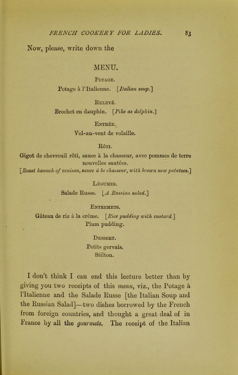 Now, please, write down the MENU. POTAGE. Potage a 1’Italieime. [Italian soup.'] Releve. Brochet en dauphin. [Fike as dolphin.] Entree. Vol-au-vent de volaille. Ron. G-igot de chevreuil roti, sauce a la chasseur, avec pommes de terre nouvelles sautees. [Roast haunch of venison, sauce u la chasseur, with brown new potatoes.] Legumes. Salade Russe. [A Russian salad.] Entremets. Gateau de riz a la creme. [Rice pudding with custard.] Plum pudding. Dessert. Petits gervais. Stilton. I don’t think I can end this lecture better than by giving you two receipts of this menu, viz., the Potage a ritalienne and the Salade Russe [the Italian Soup and the Russian Salad]—two dishes borrowed by the French from foreign countries, and thought a great deal of in France by all the gourmets. The receipt of the Italian