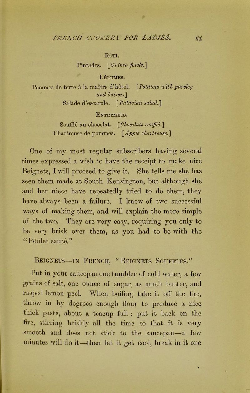 Roti. Pintades. [Guinea fotvls.'] Legumes. Pomines de terre a la maitre d’ hotel. [Potatoes with parsley and butter.] Salade d’escarole. [Batavian salad.] Entremets. Souffle au chocolat. [Chocolate souffle.] Chartreuse de pommes. [Apple chartreuse.] One of my most regular subscribers having several times expressed a wish to have the receipt to make nice Beignets, I will proceed to give it. She tells me she has seen them made at South Kensington, but although she and her niece have repeatedly tried to do them, they have always been a failure. I know of two successful ways of making them, and will explain the more simple of the two. They are very easy, requiring you only to be very brisk over them, as you had to be with the “ Poulet saute.” I Beignets—in French, “Beignets Souffles.” Put in your saucepan one tumbler of cold water, a few grains of salt, one ounce of sugar, as much butter, and rasped lemon peel. When boiling take it off the fire, throw in by degrees enough flour to produce a nice thick paste, about a teacup full ; put it back on the fire, stirring briskly all the time so that it is very smooth and does not stick to the saucepan—a few minutes will do it—then let it get cool, break in it one
