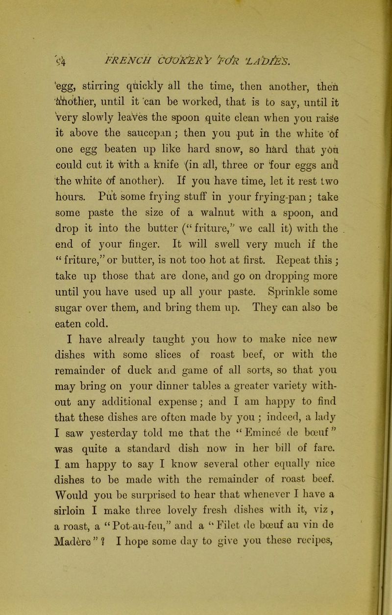 ‘egg, stirring quickly all the time, then another, then Mother, until it can be worked, that is to say, until it very slowly leaves the spoon quite clean when you raige it above the saucepan; then you put in the white of one egg beaten up like hard snow, so h&rd that you could cut it with a knife (in all, three or four eggs and the white Of another). If you have time, let it rest two hours. Put some frying stuff in your frying-pan; take some paste the size of a walnut with a spoon, and drop it into the butter (“ friture,” we call it) with the end of your finger. It will swell very much if the “ friture,” or butter, is not too hot at first. Repeat this ; take up those that are done, and go on dropping more until you have used up all your paste. Sprinkle some sugar over them, and bring them up. They can also be eaten cold. I have already taught you how to make nice new dishes with some slices of roast beef, or with the remainder of duck and game of all sorts, so that you may bring on your dinner tables a greater variety with- out any additional expense; and I am happy to find that these dishes are often made by you ; indeed, a lady 1 saw jmsterday told me that the “ Emince de bceuf ” was quite a standard dish now in her bill of fare. I am happy to say I know several other equally nice dishes to be made with the remainder of roast beef. Would you be surprised to hear that whenever I have a sirloin I make three lovety fresh dishes with it, viz, a roast, a “Pot-au-feu,” and a “Filet de boeuf au vin de Mad^re ” 1 I hope some day to give you these recipes,