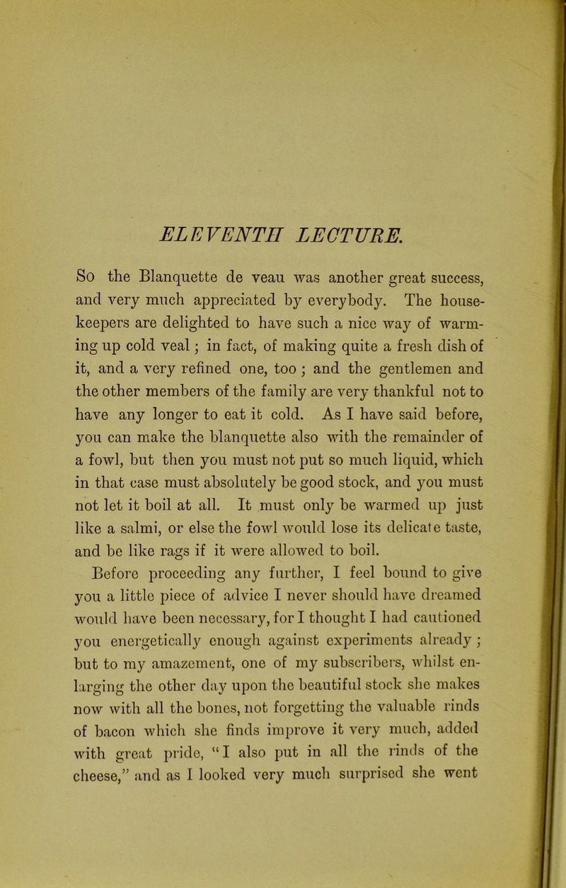 ELEVENTH LECTURE. So the Blanquette de veau was another great success, and very much appreciated by everybody. The house- keepers are delighted to have such a nice way of warm- ing up cold veal; in fact, of making quite a fresh dish of it, and a very refined one, too; and the gentlemen and the other members of the family are very thankful not to have any longer to eat it cold. As I have said before, you can make the blanquette also with the remainder of a fowl, but then you must not put so much liquid, which in that case must absolutely he good stock, and you must not let it boil at all. It must only be warmed up just like a salmi, or else the fowl would lose its delicate taste, and be like rags if it were allowed to boil. Before proceeding any further, I feel hound to give you a little piece of advice I never should have dreamed would have been necessary, for I thought I had cautioned you energetically enough against experiments already ; but to my amazement, one of my subscribers, whilst en- larging the other day upon the beautiful stock she makes now with all the bones, not forgetting the valuable rinds of bacon which she finds improve it very much, added with great pride, “ I also put in all the rinds of the cheese,” and as I looked very much surprised she went