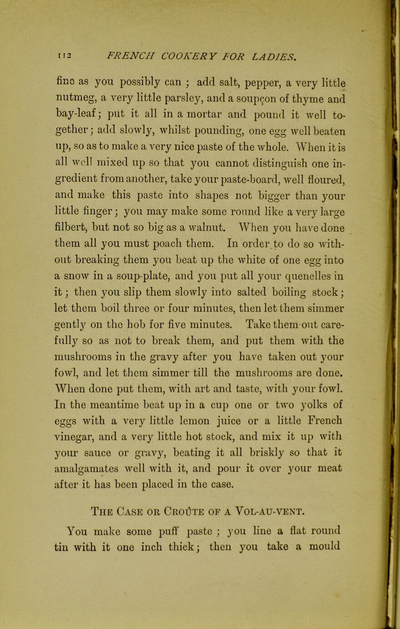fine as you possibly can ; add salt, pepper, a very little nutmeg, a very little parsley, and a soup^on of thyme and bay-leaf; put it all in a mortar and pound it well to- gether; add slowly, whilst pounding, one egg well beaten up, so as to make a very nice paste of the whole. When it is all well mixed up so that you cannot distinguish one in- gredient from another, take your paste-board, well floured, and make this paste into shapes not bigger than your little finger; you may make some round like a very large filbert, but not so big as a walnut. When you have done them all you must poach them. In order to do so with- out breaking them you beat up the white of one egg into a snow in a soup-plate, and you put all your cpienelles in it; then you slip them slowly into salted boiling stock; let them boil three or four minutes, then let them simmer gently on the hob for five minutes. Take them out care- fully so as not to break them, and put them with the mushrooms in the gravy after you have taken out your fowl, and let them simmer till the mushrooms are done. When done put them, with art and taste, with your fowl. In the meantime beat up in a cup one or two yolks of eggs with a very little lemon juice or a little French vinegar, and a very little hot stock, and mix it up with your sauce or gravy, beating it all briskly so that it amalgamates well with it, and pour it over your meat after it has been placed in the case. The Case or Croute of a Vol-au-vent. You make some puff paste ; you line a flat round tin with it one inch thick; then you take a mould