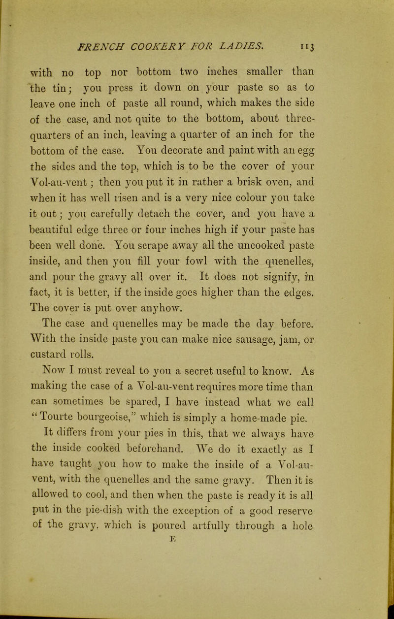 with no top nor bottom two inches smaller than the tin; you press it clown on your paste so as to leave one inch of paste all round, which makes the side of the case, and not quite to the bottom, about three- quarters of an inch, leaving a quarter of an inch for the bottom of the case. You decorate and paint with an egg the sides and the top, which is to be the cover of your Vol-au-vent; then you put it in rather a brisk oven, and when it has well risen and is a very nice colour you take it out; you carefully detach the cover, and you have a beautiful edge three or four inches high if your paste has been well done. You scrape away all the uncooked paste inside, and then you fill your fowl with the quenelles, and pour the gravy all over it. It does not signify, i'n fact, it is better, if the inside goes higher than the edges. The cover is put over anyhow. The case and quenelles may be made the day before. With the inside paste you can make nice sausage, jam, or custard rolls. Now I must reveal to you a secret useful to know. As making the case of a Vol-au-vent requires more time than can sometimes be spared, I have instead what we call “ Tourte bourgeoise,” which is simply a home-made pie. It differs from your pics in this, that we always have the inside cooked beforehand. We do it exactly as I have taught you how to make the inside of a Vol-au- vent, with the quenelles and the same gravy. Then it is allowed to cool, and then when the paste is ready it is all put in the pie-dish with the exception of a good reserve of the gravy, which is poured artfully through a hole E