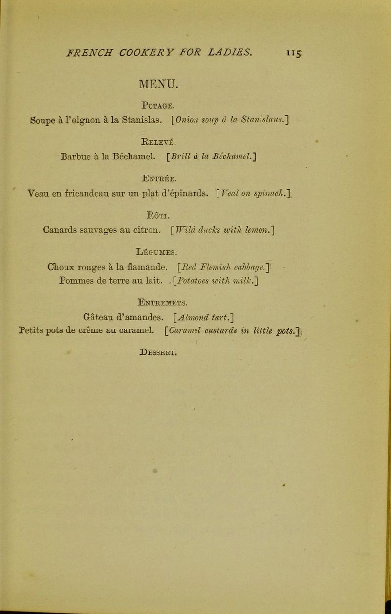 MENU. Pot age. Soupe a l’oignon a la Stanislas. [Onion soup a la Stanislaus.] Beleve . Barbue a la Bechamel. [Brill a la Bechamel.] Entree. Veau en fricandeau sui’ un plat d’epinards. [ Veal on spinach.] Eoti. Canards sauvages au citron. [Wild ducks with lemon.] Legumes. Choux rouges a la flamande. [Bed Flemish cabbage.] Pommes de terre au lait. . [Potatoes with milk.] Entremets. G-ateau d’amandes. [Almond tart.] Petits pots de creme au caramel. [Caramel custards in little pots.] Dessert.