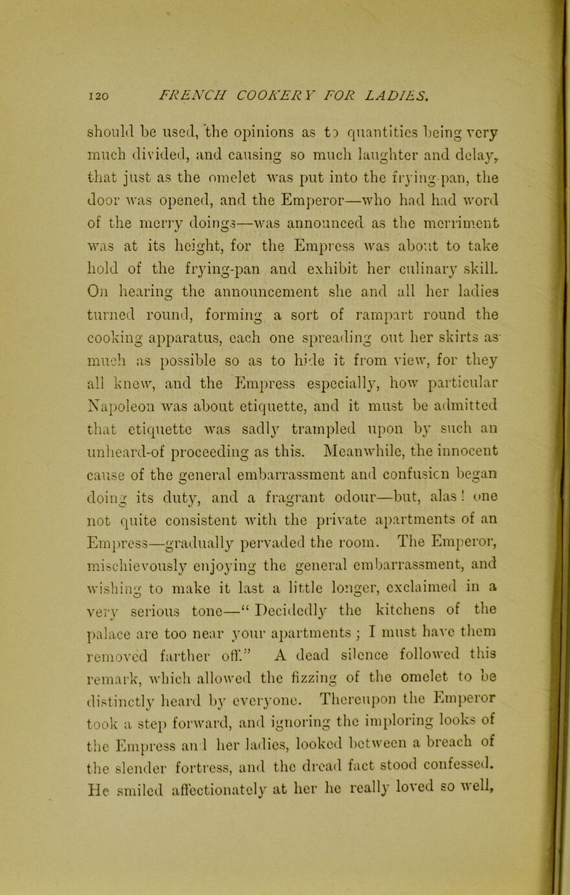 should he used, the opinions as to quantities being very much divided, and causing so much laughter and delay, that just as the omelet was put into the frying-pan, the door was opened, and the Emperor—who had had word of the merry doings—was announced as the merriment was at its height, for the Empress was about to take hold of the frying-pan and exhibit her culinary skill. On hearing the announcement she and all her ladies turned round, forming a sort of rampart round the cooking apparatus, each one spreading out her skirts as- much as possible so as to hide it from view, for they all knew, and the Empress especially, how particular Napoleon was about etiquette, and it must be admitted that etiquette was sadly trampled upon by such an unheard-of proceeding as this. Meanwhile, the innocent cause of the general embarrassment and confusion began doing its duty, and a fragrant odour—but, alas ! one not quite consistent with the private apartments of an Empress—gradually pervaded the room. The Emperor, mischievously enjoying the general embarrassment, and wishing to make it last a little longer, exclaimed in a very serious tone—“ Decidedly the kitchens of the palace are too near your apartments ; I must have them removed farther off.'’ A dead silence followed this remark, which allowed the fizzing of the omelet to be distinctly heard by everyone. Thereupon the Emperor took a step forward, and ignoring the imploring looks of the Empress and her ladies, looked between a breach of the slender fortress, and the dread fact stood confessed. He smiled affectionately at her lie really loved so veil,