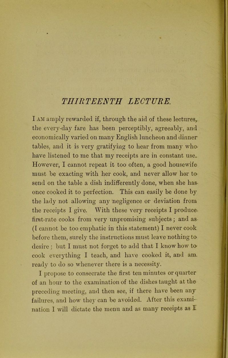 THIRTEENTH LECTURE. I AM amply rewarded if, through the aid of these lectures,, the every-day fare has been perceptibly, agreeably, and economically varied on many English luncheon and dinner tables, and it is very gratifying to hear from many who- have listened to me that my receipts are in constant use. However, I cannot repeat it too often, a good housewife must be exacting with her cook, and never allow her to- send on the table a dish indifferently done, when she has- once cooked it to perfection. This can easily be done by the lady not allowing any negligence or deviation from the receipts I give. With these very receipts I produce first-rate cooks from very unpromising subjects; and as (I cannot be too emphatic in this statement) I never cook before them, surely the instructions must leave nothing to desire; but I must not forget to add that I know how to cook everything I teach, and have cooked it, and am. ready to do so whenever there is a necessity. I propose to consecrate the first ten minutes or quarter of an hour to the examination of the dishes taught at the preceding meeting, and then see, if there have been any failures, and how the)' can be avoided. After this exami- nation 1 will dictate the menu and as many receipts as T