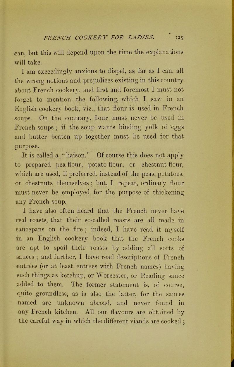 <can, but this will depend upon the time the explanations will take. I am exceedingly anxious to dispel, as far as I can, all the wrong notions and prejudices existing in this country about French cookery, and first and foremost I must not forget to mention the following, which I saw in an English cookery book, viz., that flour is used in French .soups. On the contrary, flour must never be used in French soups ; if the soup wants binding yolk of eggs and butter beaten up together must be used for that purpose. It is called a “liaison.” Of course this does not apply to prepared pea-flour, potato-flour, or chestnut-flour, which are used, if preferred, instead of the peas, potatoes, or chestnuts themselves ; but, I repeat, ordinary flour must never be employed for the purpose of thickening any French soup. I have also often heard that the French never have real roasts, that their so-called roasts are all made in saucepans on the fire ; indeed, I have read it myself in an English cookery book that the French cooks are apt to spoil their 1 oasts by adding all sorts of sauces; and further, I have read descriptions of French ■entrees (or at least entrees with French names) having such things as ketchup, or Worcester, or Reading sauce added to them. The former statement is, of course, quite groundless, as is also the latter, for the sauces named are unknown abroad, and never found in any French kitchen. All our flavours are obtained by the careful way in which the different viands are cooked ;