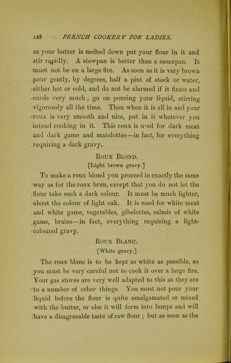 as your butter is melted down put your flour in it and stir rapidly. A stewpan is better than a saucepan. It unust not be on a large fire. As soon as it is verv brown pour gently, by degrees, half a pint of stock or water, -either hot or cold, and do not be alarmed if it fizzes and -curds very much; go on pouring your liquid, stirring ■vigorously all the time. Then when it is all in and your >roux is very smooth and nice, put in it whatever you intend cooking in it. This roux is u~ed for dark meat and dark game and matelottes—in fact, for everything ..requiring a dark gravy. Roux Blond. [Light brown gravy.] To make a roux blond you proceed in exactly the same - way as for the roux brun, except that you do not let the . flour take such a dark colour. It must be much lighter, about the colour of light oak. It is used for white meat .and white game, vegetables, gibelottes, salmis of white game, brains—in fact, everything requiring a light- . coloured gravy. Roux Blanc. [White gravy.] The roux blanc is to be kept as white as possible, so •you must be very careful not to cook it over a large fire. Your gas stoves are very well adapted to this as the}' are ’to a number of other things. You must not pour your liquid before the flour is quite amalgamated or mixed with the butter, or else it will form into lumps and will Rave a disagreeable taste of raw flour; but as soon as the