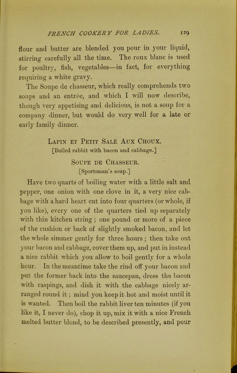 flour and butter are blended you pour in your liquid, stirring carefully all the time. The roux blanc is used for poultry, fish, vegetables—in fact, for everything requiring a white gravy. The Soupe de chasseur, which really comprehends two soups and an entree, and which I will now describe, though very appetising and delicious, is not a soup for a company dinner, but would do very well for a late or early family dinner. Lapin et Petit SalI: Aux Choux. [Boiled rabbit with bacon and cabbage.] Soupe de Chasseur. [Sportsman’s soup.] Have two quarts of boiling water with a little salt and pepper, one onion with one clove in it, a very nice cab- bage with a hard heart cut into four quarters (or whole, if you like), every one of the quarters tied up separately with thin kitchen string; one pound or more of a piece of the cushion or back of slightly smoked bacon, and let the whole simmer gently for three hours ; then take out your bacon and cabbage, cover them up, and put in instead a nice rabbit which you allow to boil gently for a whole hour. In the meantime take the rind off' your bacon and put the former back into the saucepan, dress the bacon with raspings, and dish it with the cabbage nicely ar- ranged round it; mind you keep it hot and moist until it is wanted. Then boil the rabbit liver ten minutes (if you like it, I never do), chop it up, mix it with a nice French melted butter blond, to be described presently, and pour