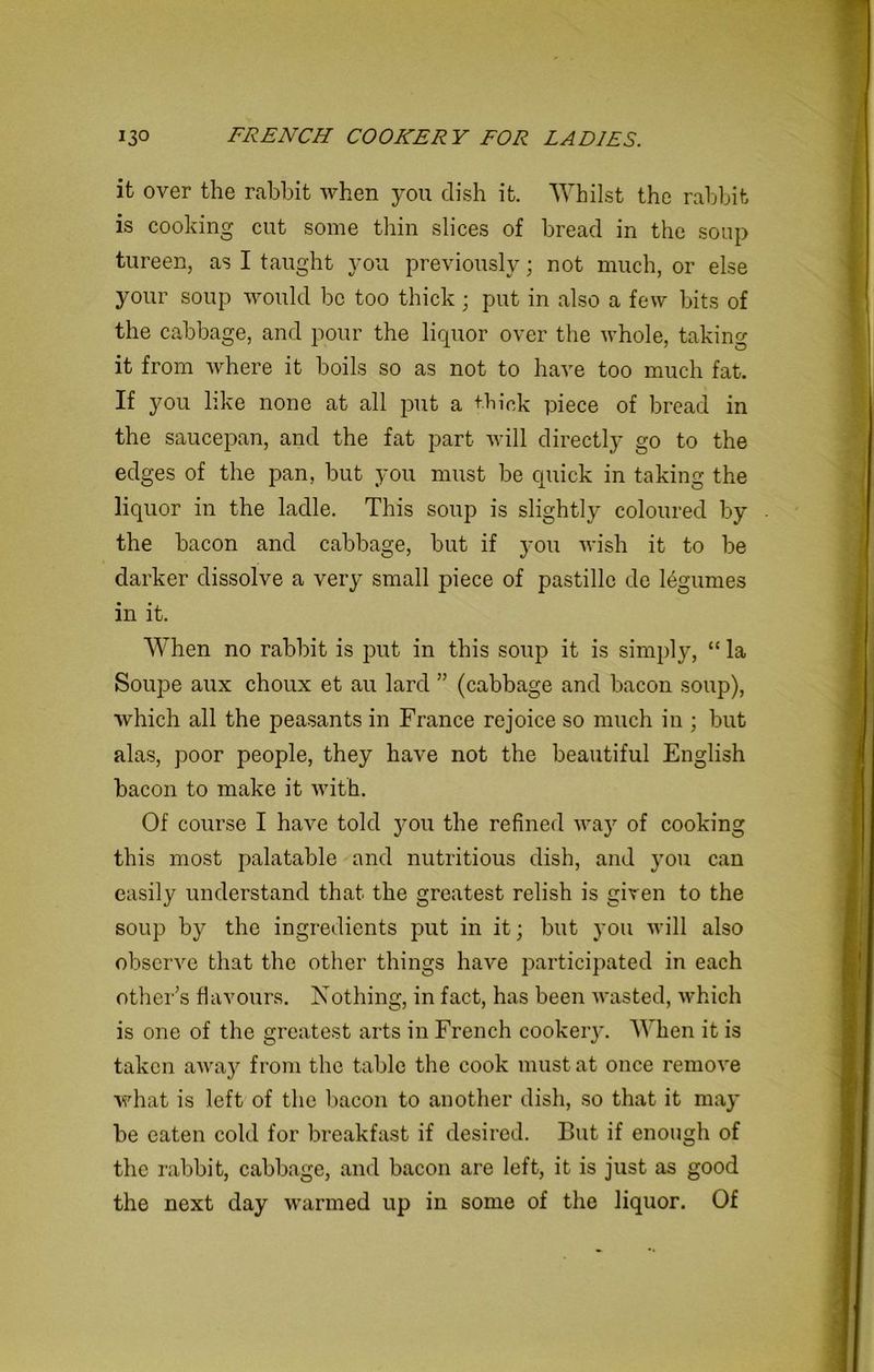 it over the rabbit when you dish it. Whilst the rabbit is cooking cut some thin slices of bread in the soup tureen, as I taught you previously; not much, or else your soup would be too thick; put in also a few bits of the cabbage, and pour the liquor over the whole, taking it from where it boils so as not to have too much fat. If you like none at all put a thick piece of bread in the saucepan, and the fat part will directly go to the edges of the pan, but you must be quick in taking the liquor in the ladle. This soup is slightly coloured by the bacon and cabbage, but if you wish it to be darker dissolve a very small piece of pastille de legumes in it. When no rabbit is put in this soup it is simply, “ la Soupe aux choux et au lard ” (cabbage and bacon soup), which all the peasants in France rejoice so much in ; but alas, poor people, they have not the beautiful English bacon to make it with. Of course I have told )^ou the refined wa.y of cooking this most palatable and nutritious dish, and )Tou can easily understand that the greatest relish is given to the soup b)T the ingredients put in it; but }'ou will also observe that the other things have participated in each other’s flavours. Nothing, in fact, has been wasted, which is one of the greatest arts in French cooker)'. When it is taken away from the table the cook must at once remove what is left of the bacon to another dish, so that it may be eaten cold for breakfast if desired. But if enough of the rabbit, cabbage, and bacon are left, it is just as good the next day warmed up in some of the liquor. Of