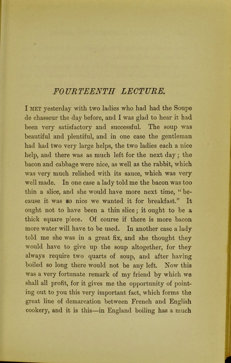 FOURTEENTH LECTURE. I met yesterday with two ladies who had had the Soupe de chasseur the day before, and I was glad to hear it had been very satisfactory and successful. The soup was beautiful and plentiful, and in one case the gentleman had had two very large helps, the two ladies each a nice help, and there was as much left for the next day; the bacon and cabbage were nice, as well as the rabbit, which was very much relished with its sauce, which was very well made. In one case a lady told me the bacon w'as too thin a slice, and she would have more next time, “ be- cause it was so nice we wanted it for breakfast.” It ought not to have been a thin slice; it ought to be a thick square piece. Of course if there is more bacon more water will have to be used. In another case a lady told me she was in a great fix, and she thought they would have to give up the soup altogether, for they always require two quarts of soup, and after having boiled so long there would not be any left. Now this was a very fortunate remark of my friend by which we shall all profit, for it gives me the opportunity of point- ing out to you this very important fact, which forms the great line of demarcation between French and English cookery, and it is this—in England boiling has a much