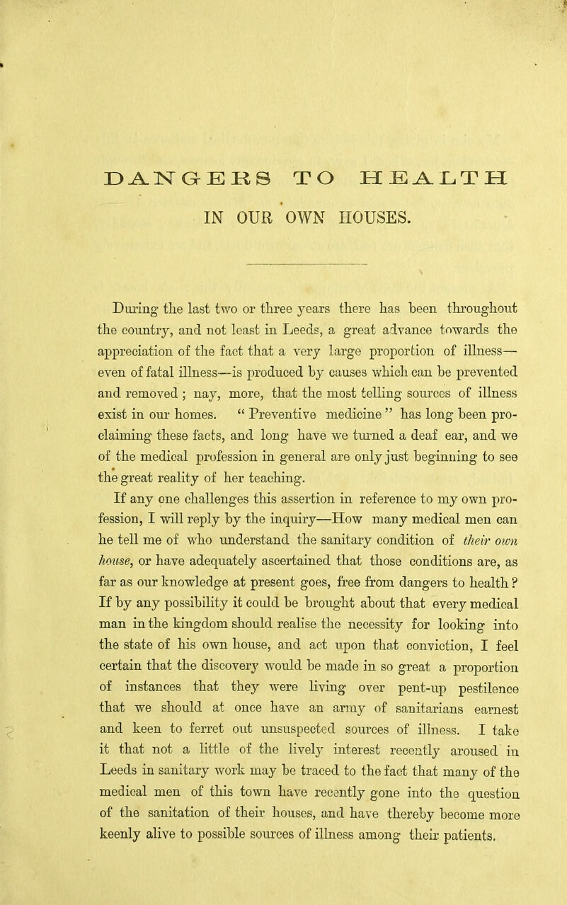 DANGERS TO HEALTH IN OUR OWN HOUSES. During the last two or three years there has heen throughout the country, and not least in Leeds, a great advance towards the appreciation of the fact that a very large proportion of illness— even of fatal illness—is produced by causes which can be prevented and removed ; nay, more, that the most telling sources of illness exist in our homes.  Preventive medicine  has long been pro- claiming these facts, and long have we turned a deaf ear, and we of the medical profession in general are only just beginning to see the great reality of her teaching. If any one challenges this assertion in reference to my own pro- fession, I will reply by the inquiry—How many medical men can he tell me of who understand the sanitary condition of their own house, or have adequately ascertained that those conditions are, as far as our knowledge at present goes, free from dangers to health ? If by any possibility it could be brought about that every medical man in the kingdom should realise the necessity for looking into the state of his own house, and act upon that conviction, I feel certain that the discovery would be made in so great a proportion of instances that they were living over pent-up pestilence that we should at once have an army of sanitarians earnest and keen to ferret out unsuspected sources of illness. I take it that not a little of the lively interest recently aroused in Leeds in sanitary work may be traced to the fact that many of the medical men of this town have recently gone into the question of the sanitation of their houses, and have thereby become more keenly alive to possible sources of illness among their patients.