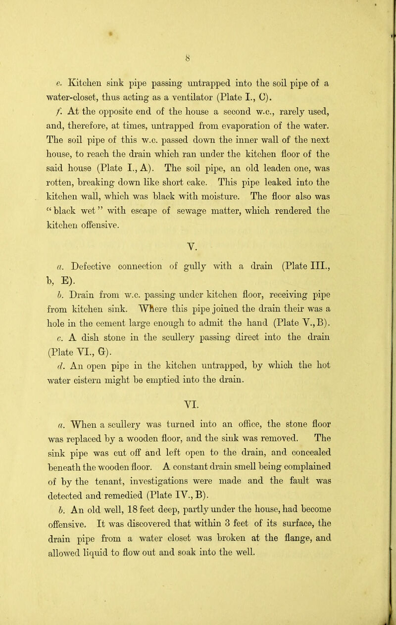 » 8 e. Kitchen sink pipe passing untrapped into the soil pipe of a water-closet, thus acting as a ventilator (Plate I., C). /. At the opposite end of the house a second w.c, rarely used, and, therefore, at times, untrapped from evaporation of the water. The soil pipe of this w.c. passed down the inner wall of the next house, to reach the drain which ran under the kitchen floor of the said house (Plate I., A). The soil pipe, an old leaden one, was rotten, breaking down like short cake. This pipe leaked into the kitchen wall, which was black with moisture. The floor also was black wet with escape of sewage matter, which rendered the kitchen offensive. V. a. Defective connection of gully with a drain (Plate III., b, E). b. Drain from w.c. passing under kitchen floor, receiving pipe from kitchen sink. Where this pipe joined the drain their was a hole in the cement large enough to admit the hand (Plate V.,B). c. A dish stone in the scullery passing direct into the drain (Plate VI., Gr). d. An open pipe in the kitchen untrapped, by which the hot water cistern might be emptied into the drain. VI. a. When a scullery was turned into an office, the stone floor was replaced by a wooden floor, and the sink was removed. The sink pipe was cut off and left open to the drain, and concealed beneath the wooden floor. A constant drain smell being complained of by the tenant, investigations were made and the fault was detected and remedied (Plate IV., B). b. An old well, 18 feet deep, partly under the house, had become offensive. It was discovered that within 3 feet of its surface, the drain pipe from a water closet was broken at the flange, and allowed liquid to flow out and soak into the well.