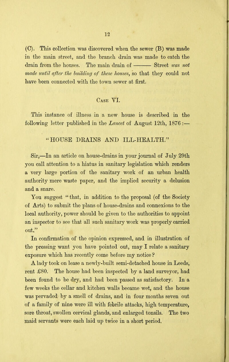 (C). This collection was discovered when the sewer (B) was made in the main street, and the branch drain was made to catch the drain from the houses. The main drain of Street was not made until after the building of these houses, so that they could not have been connected with the town sewer at first. Case VI. This instance of illness in a new house is described in the following letter published in the Lancet of August 12th, 1876 :—  HOUSE DRAINS AND ILL-HEALTH. Sir,—In an article on house-drains in your journal of July 29th you call attention to a hiatus in sanitary legislation which renders a very large portion of the sanitary work of an urban health authority mere waste paper, and the implied security a delusion and a snare. You suggest  that, in addition to the proposal (of the Society of Arts) to submit the plans of house-drains and connexions to the local authority, power should be given to the authorities to appoint an inspector to see that all such sanitary work was properly carried out. In confirmation of the opinion expressed, and in illustration of the pressing want you have pointed out, may I relate a sanitary exposure which has recently come before my notice ? A lady took on lease a newly-built semi-detached house in Leeds, rent £80. The house had been inspected by a land surveyor, had been found to be dry, and had been passed as satisfactory. In a few weeks the cellar and kitchen walls became wet, and the house was pervaded by a smell of drains, and in four months seven out of a family of nine were ill with febrile attacks, high temperature, sore throat, swollen cervical glands, and enlarged tonsils. The two maid servants were each laid up twice in a short period.