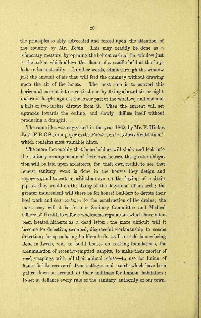 the principles so ably advocated and forced upon tlie attention of the country by Mr, Tobin. This may readily be done as a temporary measure, by opening the bottom sasb of the window just to the extent which allows the flame of a candle held at the key- hole to burn steadily. In other words, admit through the window just the amount of air that will feed the chimney without drawing upon the air of the house. The next step is to convert this horizontal current into a vertical one, by fixing a board six or eight inches in height against the lower part of the window, and one and a half or two inches distant from it. Then the current will set upwards towards the ceiling, and slowly diffuse itself without producing a draught. The same idea was suggested in the year 1862, by Mr. F. Hinkes Bird, F.B.C.S., in a paper in the Builder, on  Costless Ventilation, which contains most valuable hints. The more thoroughly that householders will study and look into the sanitary arrangements of their own houses, the greater obliga- tion will be laid upon architects, for their own credit, to see that honest sanitary work is done in the houses they design and supervise, and to cast as critical an eye on the laying of a drain pipe as they would on the fixing of the keystone of an arch; the greater inducement will there be for honest builders to devote their best work and best workmen to the construction of the drains; the more easy will it be for our Sanitary Committee and Medical Officer of Health to enforce wholesome regulations which have often been treated hitherto as a dead letter; the more difficult will it become for defective, scamped, disgraceful workmanship to escape detection; for speculating builders to do, as I am told is now being done in Leeds, viz., to build houses on reeking foundations, the accumulation of recently-emptied ashpits, to make their mortar of road scrapings, with all their animal refuse—to use for lining of houses bricks recovered from cottages and courts which have been pulled down on account of their unfitness for human habitation ; to set at defiance every rule of the sanitary authority of our town.