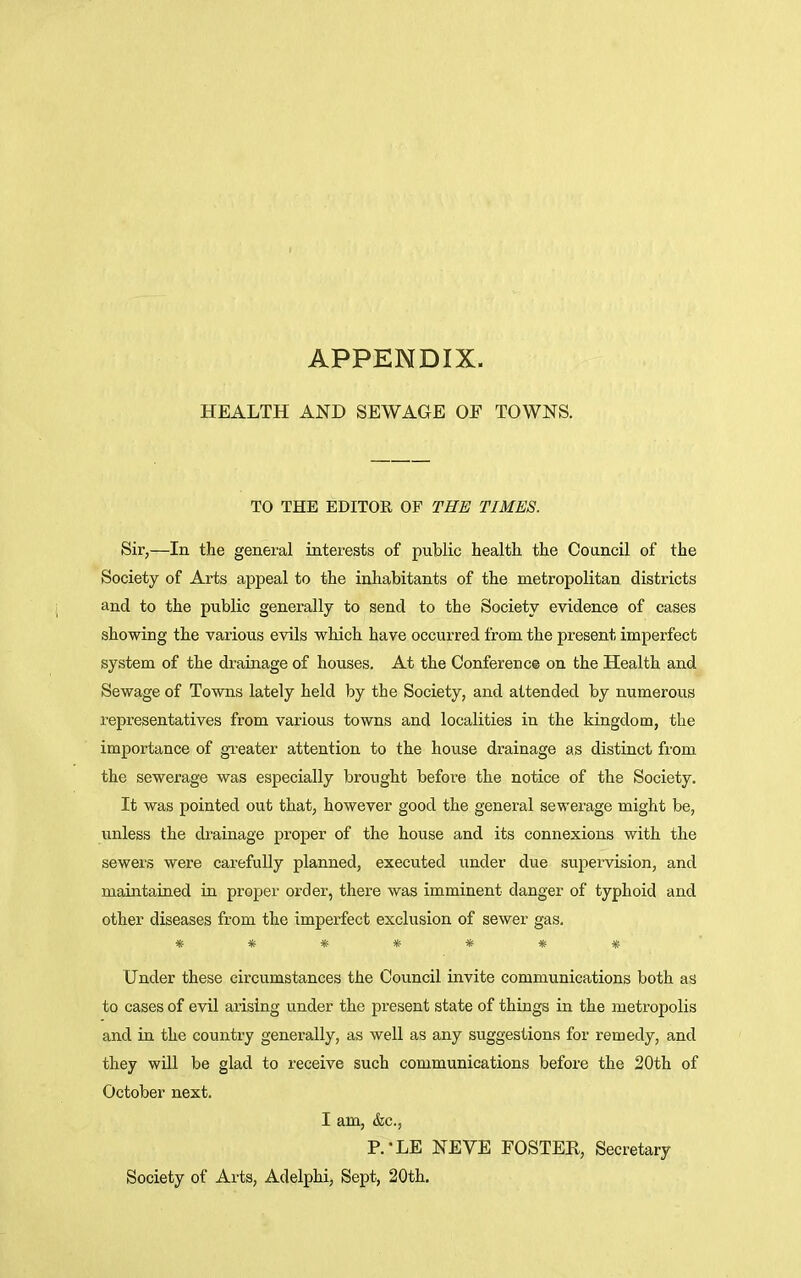 APPENDIX. HEALTH AND SEWAGE OE TOWNS. TO THE EDITOR OF THE TIMES. Sir,—In the general interests of public health the Council of the Society of Arts appeal to the inhabitants of the metropolitan districts and to the public generally to send to the Society evidence of cases showing the various evils which have occurred from the present imperfect system of the drainage of houses. At the Conference on the Health and Sewage of Towns lately held by the Society, and attended by numerous representatives from various towns and localities in the kingdom, the importance of greater attention to the house drainage as distinct from the sewerage was especially brought before the notice of the Society. It was pointed out that, however good the general sewerage might be, unless the drainage proper of the house and its connexions with the sewers were carefully planned, executed under due supervision, and maintained in proper order, there was imminent danger of typhoid and other diseases from the imperfect exclusion of sewer gas. ******* Under these circumstances the Council invite communications both as to cases of evil arising under the present state of things in the metropolis and in the country generally, as well as any suggestions for remedy, and they will be glad to receive such communications before the 20th of October next. I am, &c, P.-LE NEVE FOSTER, Secretary Society of Arts, Adelphi, Sept, 20th.