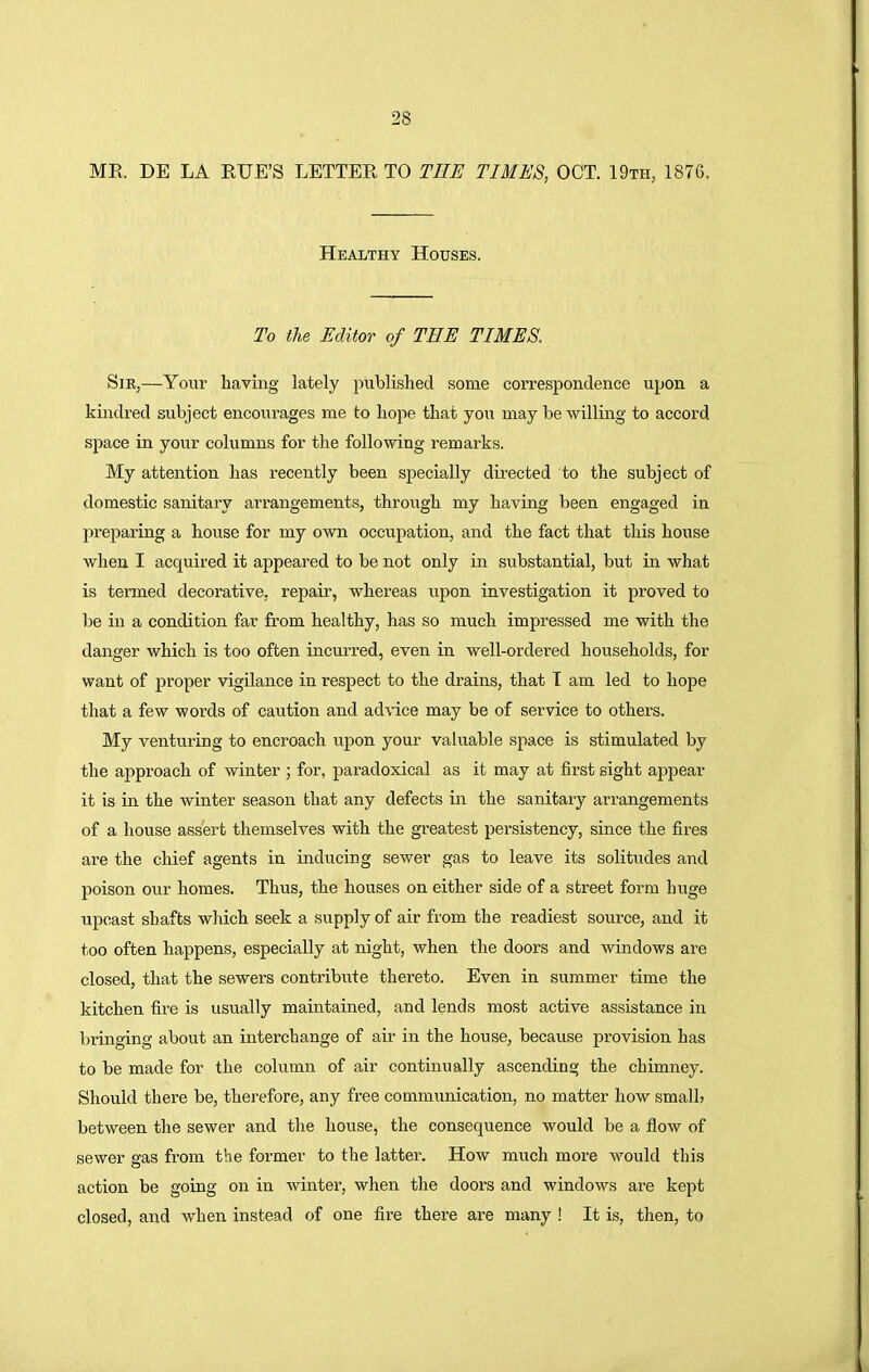 ME. DE LA RUE'S LETTER TO THE TIMES, OCT. 19th, 1876. Healthy Houses. To the Editor of THE TIMES, Sir,—Your having lately published some correspondence upon a kindred subject encourages me to hope that you may be willing to accord space in your columns for the following remarks. My attention has recently been specially directed to the subject of domestic sanitary aiTangements, through my having been engaged in preparing a house for my own occupation, and the fact that this house when I acquired it appeared to be not only in substantial, but in what is termed decorative, repair, whereas upon investigation it proved to be in a condition far from healthy, has so much impressed me with the danger which is too often incurred, even in well-ordered households, for want of proper vigilance in respect to the drains, that T am led to hope that a few words of caution and advice may be of service to others. My venturing to encroach upon your valuable space is stimulated by the approach of winter ; for, paradoxical as it may at first sight appear it is in the winter season that any defects in the sanitary arrangements of a house assert themselves with the greatest persistency, since the fires are the chief agents in inducing sewer gas to leave its solitudes and poison our homes. Thus, the houses on either side of a street form huge upcast shafts which seek a supply of air from the readiest source, and it too often happens, especially at night, when the doors and windows are closed, that the sewers contribute thereto. Even in summer time the kitchen fire is usually maintained, and lends most active assistance in bringing about an interchange of air in the house, because provision has to be made for the column of air continually ascending the chimney. Should there be, therefore, any free communication, no matter how small* between the sewer and the house, the consequence would be a flow of sewer gas from the former to the latter. How much more would this action be going on in winter, when the doors and windows are kept closed, and when instead of one fire there are many ! It is, then, to