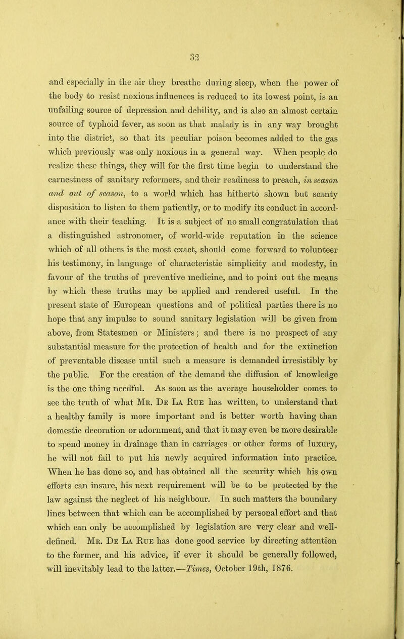 and especially in the air they breathe during sleep, when the power of the body to resist noxious influences is reduced to its lowest point, is an unfailing source of depression and debility, and is also an almost certain source of typhoid fever, as soon as that malady is in any way brought into the district, so that its peculiar poison becomes added to the gas which previously was only noxious in a general way. When people do realize these things, they will for the first time begin to understand the earnestness of sanitary reformers, and their readiness to preach, in season and out of season, to a world which has hitherto shown but scanty disposition to listen to them patiently, or to modify its conduct in accord- ance with their teaching. It is a subject of no small congratulation that a distinguished astronomer, of world-wide reputation in the science which of all others is the most exact, should come forward to volunteer his testimony, in language of characteristic simplicity and modesty, in favour of the truths of preventive medicine, and to point out the means by which these truths may be applied and rendered useful. In the present state of European cpiestions and of political parties there is no hope that any impulse to sound sanitary legislation will be given from above, from Statesmen or Ministers; and there is no prospect of any substantial measure for the protection of health and for the extinction of preventable disease until such a measure is demanded irresistibly by the public. For the creation of the demand the diffusion of knowledge is the one thing needful. As soon as the average householder comes to see the truth of what Mr. De La Rue has written, to understand that a healthy family is more important and is better worth having than domestic decoration or adornment, and that it may even be more desirable to spend money in drainage than in carriages or other forms of luxury, he will not fail to put his newly acquired information into practice, When he has done so, and has obtained all the security which his own efforts can insure, his next requirement will be to be protected by the law against the neglect of his neighbour. In such matters the boundary lines between that which can be accomplished by personal effort and that which can only be accomplished by legislation are very clear and well- defined. Me. De La Rue has done good service by directing attention to the former, and his advice, if ever it should be generally followed; will inevitably lead to the latter.—Times, October 19th, 1876.