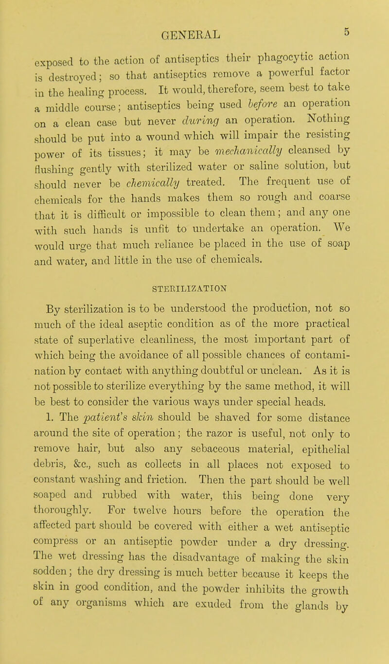 exposed to the action of antiseptics their phagocytic action is destroyed; so that antiseptics remove a powerful factor in the healing process. It would, therefore, seem best to take a middle course; antiseptics being used hefore an operation on a clean case but never during an operation. Nothing should be put into a wound which will impair the resisting power of its tissues; it may be mechanically cleansed by flushing gently with sterilized water or saline solution, but should never be chemically treated. The frequent use of chemicals for the hands makes them so rough and coarse that it is difficult or impossible to clean them; and any one with such hands is unfit to undertake an operation. We would urge that much reliance be placed in the use of soap and water, and little in the use of chemicals. STERILIZATION By sterilization is to be understood the production, not so much of the ideal aseptic condition as of the more practical state of superlative cleanliness, the most important part of which being the avoidance of all possible chances of contami- nation by contact with anything doubtful or unclean. As it is not possible to sterilize everything by the same method, it will be best to consider the various ways under special heads. 1. The patient's skin should be shaved for some distance around the site of operation; the razor is useful, not only to remove hair, but also any sebaceous material, epithelial debris, &c., such as collects in all places not exposed to constant washing and friction. Then the part should be well soaped and rubbed with water, this being done very thoroughly. For twelve hours before the operation the affected part should be covered with either a wet antiseptic compress or an antiseptic powder under a dry dressing. The wet dressing has the disadvantage of making the skin sodden; the dry dressing is much better because it keeps the skin in good condition, and the powder inhibits the growth of any organisms which are exuded from the glands by