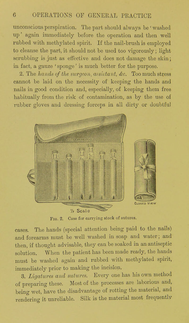 unconscious perspiration. The part should always be ' washed up' again immediately before the operation and then well rubbed with methylated spirit. If the nail-brush is employed to cleanse the part, it should not be used too vigorously; light scrubbing is just as effective and does not damage the skin; in fact, a gauze ' sponge' is much better for the purpose. 2. The hands of the surgeon, assidant, <&c. Too much stress cannot be laid on the necessity of keeping the hands and nails in good condition and, especially, of keeping them free habitually from the risk of contamination, as by the use of rubber gloves and dressing forceps in all dirty or doubtful Fig. 2. Case for carrying stock of sutures. cases. The hands (special attention being paid to the nails) and forearms must be well washed in soap and water; and then, if thought advisable, they can be soaked in an antiseptic solution. When the patient has been made ready, the hands must be washed again and rubbed with methylated spirit, immediately prior to making the incision. 3. Ligatures and sutures. Every one has his own method of preparing these. Most of the processes are laborious and, being wet, have the disadvantage of rotting the material, and rendering it unreliable. Silk is the material most frequently