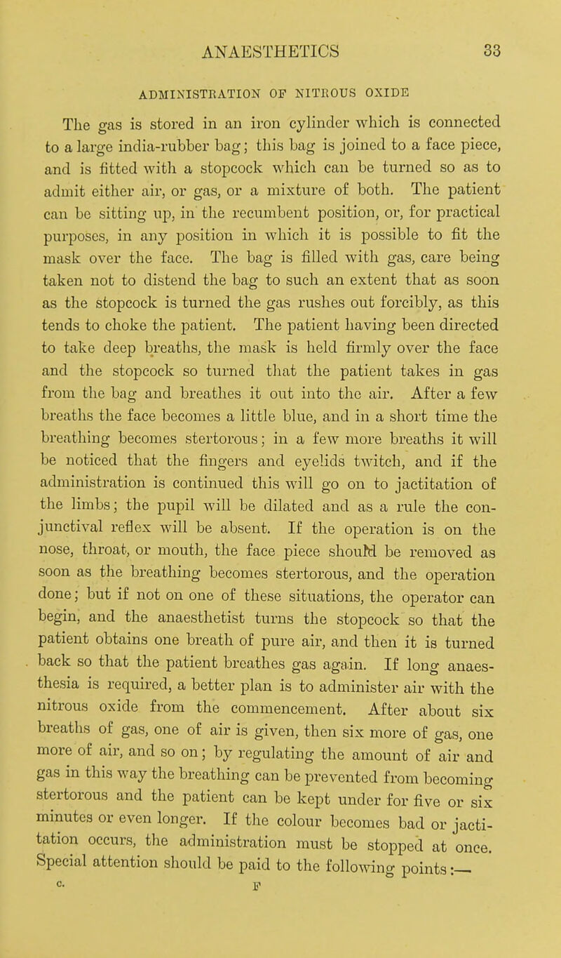 ADMINISTRATION OF NITROUS OXIDE The gas is stored in an iron cylinder which is connected to a large india-rubber bag; this bag is joined to a face piece, and is fitted with a stopcock which can be turned so as to admit either air, or gas, or a mixture of both. The patient can be sitting up, in the recumbent position, or, for practical purposes, in any position in which it is possible to fit the mask over the face. The bag is filled with gas, care being taken not to distend the bag to such an extent that as soon as the stopcock is turned the gas rushes out forcibly, as this tends to choke the patient. The patient having been directed to take deep breaths, the mask is held firmly over the face and the stopcock so turned that the patient takes in gas from the bag and breathes it out into the air. After a few breaths the face becomes a little blue, and in a short time the breathing becomes stertorous; in a few more breaths it will be noticed that the fingers and eyelids twitch, and if the administration is continued this will go on to jactitation of the limbs; the pupil Avill be dilated and as a rule the con- junctival reflex will be absent. If the operation is on the nose, throat, or mouth, the face piece shouM be removed as soon as the breathing becomes stertorous, and the operation done; but if not on one of these situations, the operator can begin, and the anaesthetist turns the stopcock so that the patient obtains one breath of pure air, and then it is turned back so that the patient breathes gas again. If long anaes- thesia is required, a better plan is to administer air with the nitrous oxide from the commencement. After about six breaths of gas, one of air is given, then six more of gas, one more of air, and so on; by regulating the amount of air and gas in this way the breathing can be prevented from becoming stertorous and the patient can be kept under for five or six minutes or even longer. If the colour becomes bad or jacti- tation occurs, the administration must be stopped at once. Special attention should be paid to the follo^^nng points C. ]ji