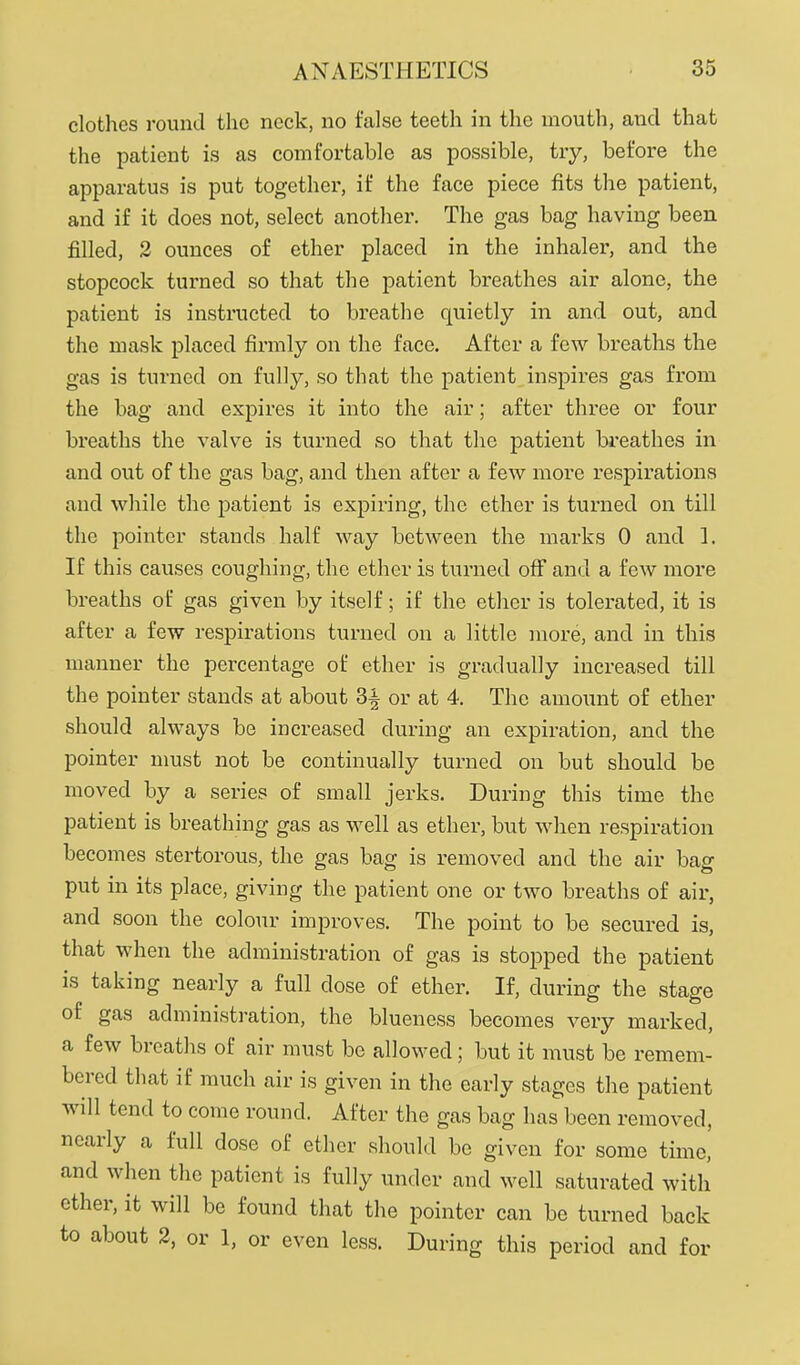 clothes round the neck, no false teeth in the mouth, and that the patient is as comfortable as possible, try, before the apparatus is put together, if the face piece fits the patient, and if it does not, select another. The gas bag having been filled, 2 ounces of ether placed in the inhaler, and the stopcock turned so that the patient breathes air alone, the patient is instructed to breathe quietly in and out, and the mask placed firmly on the face. After a few breaths the gas is turned on fully, so that the patient inspires gas from the bag and expires it into the air; after three or four breaths the valve is turned so that the patient breathes in and out of the gas bag, and then after a few more respii'ationa and while the patient is expiring, the ether is turned on till the pointer stands half way between the marks 0 and 1. If this causes coughing, the ether is turned off and a few more breaths oL' gas given by itself; if the ether is tolerated, it is after a few respirations turned on a little more, and in this manner the percentage of ether is gradually increased till the pointer stands at about 3^ or at 4. The amount of ether should always be increased during an expiration, and the pointer nmst not be continually turned on but should be moved by a series of small jerks. During this time the patient is breathing gas as well as ether, but when respiration becomes stertorous, the gas bag is removed and the air bag put in its place, giving the patient one or two breaths of air, and soon the colour improves. The point to be secured is, that when the administration of gas is stopped the patient is taking nearly a full dose of ether. If, during the stage of gas administration, the blueness becomes very marked, a few breaths of air must be allowed; but it must be remem- bered that if much air is given in the early stages the patient will tend to come round. After the gas bag has been removed, nearly a full dose of ether should be given for some time, and when the patient is fully under and well saturated with ether, it will be found that the pointer can be turned back to about 2, or 1, or even less. During this period and for