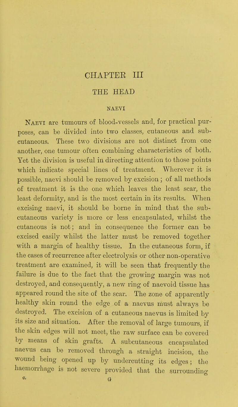 CHAPTEK III THE HEAD NAEYI Naevi are tumours of blood-vessels and, for practical pur- poses, can be divided into two classes, cutaneous and sub- cutaneous. These two divisions are not distinct from one another, one tumour often combining characteristics of both. Yet the division is useful in directing attention to those points which indicate special lines of treatment. Wherever it is possible, naevi should be removed by excision; of all methods of treatment it is the one which leaves the least scar, the least deformity, and is the most certain in its results. When excising naevi, it should be borne in mind that the sub- cutaneous variety is more or less encapsulated, whilst the cutaneous is not; and in consequence the former can be excised easily whilst the latter must be removed together with a margin of healthy tissue. In the cutaneous form, if the cases of recurrence after electrolysis or other non-operative treatment are examined, it will be seen that frequently the failure is due to the fact that the growing margin was not destroyed, and consequently, a new ring of naevoid tissue has appeared round the site of the scar. The zone of apparently healthy skin round the edge of a naevus must always be destroyed. The excision of a cutaneous naevus is limited by its size and situation. After the removal of large tumours, if the skin edges will not meet, the raw surface can be covered by means of skin grafts. A subcutaneous encapsulated naevus can be removed through a straight incision, the wound being opened up by undercutting its edges; the haemon-hage is not severe provided that the surroundino- to 0. Q