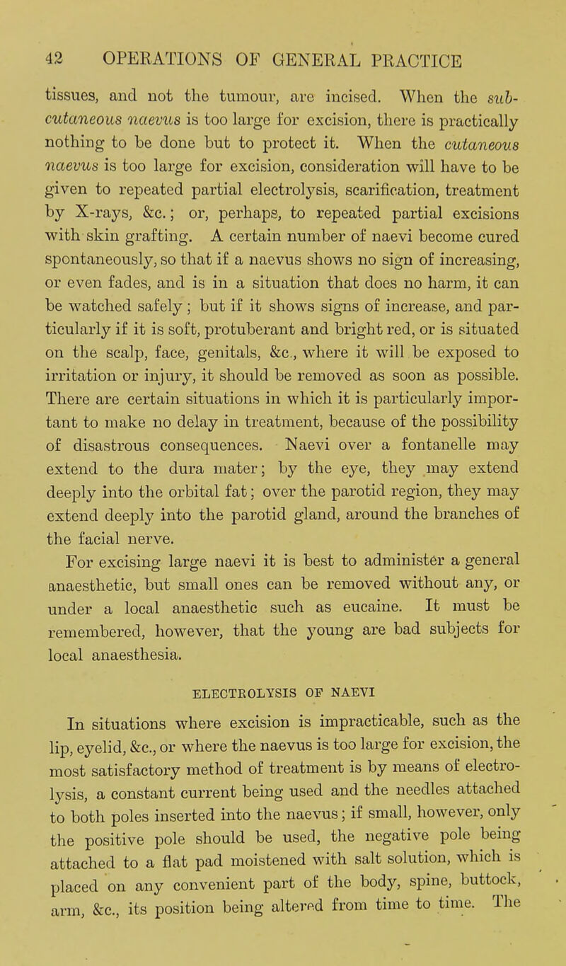 tissues, and not the turaoiir, are incised. When the sub- cutaneous ncievus is too large for excision, there is practically nothing to be done but to protect it. When the cutaneous naevus is too large for excision, consideration will have to be given to repeated partial electrolysis, scarification, treatment by X-rays, &c.; or, perhaps, to repeated partial excisions with skin graftuig. A certain number of naevi become cured spontaneously, so that if a naevus shows no sign of increasing, or even fades, and is in a situation that does no harm, it can be watched safely ; but if it shows signs of increase, and par- ticularly if it is soft, protuberant and bright red, or is situated on the scalp, face, genitals, &c., where it will be exposed to irritation or injury, it should be removed as soon as possible. There are certain situations in which it is particularly impor- tant to make no delay in treatment, because of the possibility of disastrous consequences. Naevi over a fontanelle may extend to the dura mater; by the eye, they may extend deeply into the orbital fat; over the parotid region, they may extend deeply into the parotid gland, around the branches of the facial nerve. For excising large naevi it is best to administer a general anaesthetic, but small ones can be removed without any, or under a local anaesthetic such as eucaine. It must be remembered, however, that the young are bad subjects for local anaesthesia. ELECTKOLYSIS OP NAEVI In situations where excision is impracticable, such as the lip, eyelid, &c., or where the naevus is too large for excision, the most satisfactory method of treatment is by means of electro- lysis, a constant current being used and the needles attached to both poles inserted into the naevus; if small, however, only the positive pole should be used, the negative pole being attached to a flat pad moistened with salt solution, which is placed on any convenient part of the body, spine, buttock, arm, &c., its position being altered from time to time. The