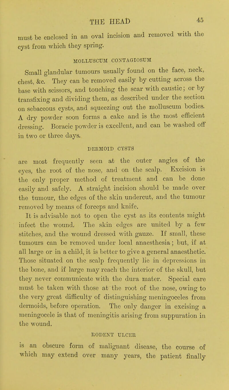 must be enclosed in an oval incision and removed with the cyst from which they spring. MOLLUSCUM CONTAGIOSUM Small glandular tumours usually found on the face, neck, chest, &c. They can be removed easily by cutting across the base with scissors, and touching the scar with caustic; or by transfixing and dividing them, as described under the section on sebaceous cysts, and squeezing out the molluscum bodies. A dry powder soon forms a cake and is the most efficient dressing. Boracic powder is excellent, and can be washed off in two or three days. DERMOID CYSTS are most frequently seen at the outer angles of the eyes, the root of the nose, and on the scalp. Excision is the only proper method of treatment and can be done easily and safely. A straight incision should be made over the tumour, the edges of the skin undercut, and the tumour removed by means of forceps and knife. It is advisable not to open the cyst as its contents might infect the wound. The skin edges are united by a few stitches, and the wound dressed with gauze. If small, these tumours can be removed under local anaesthesia; but, if at all large or in a child, it is better to give a general anaesthetic. Those situated on the scalp frequently lie in depressions in the bone, and if large may reach the interior of the skull, but they never communicate with the dura mater. Special care must be taken with those at the root of the nose, owing to the very great difficulty of distinguishing meningoceles from dermoids, before operation. The only danger in excising a meningocele is that of meningitis arising from suppuration in the wound. RODENT ULCER is an obscure form of malignant disease, the course of which may extend over many years, the patient finally