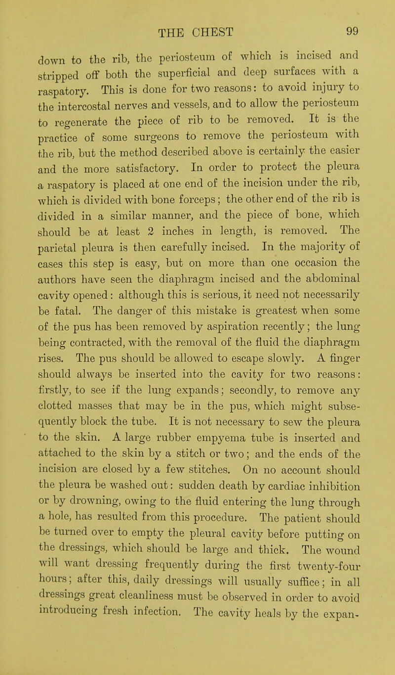 down to the rib, the periosteum of whicli is incised and stripped off botli the superficial and deep surfaces with a raspatory. This is done for two reasons: to avoid injury to the intercostal nerves and vessels, and to allow the periosteum to regenerate the piece of rib to be removed. It is the practice of some surgeons to remove the periosteum with the rib, but the method described above is certainly the easier and the more satisfactory. In order to protect the pleura a raspatory is placed at one end of the incision under the rib, which is divided with bone forceps; the other end of the rib is divided in a similar manner, and the piece of bone, which should be at least 2 inches in length, is removed. The parietal pleura is then carefully incised. In the majority of cases this step is easy, but on more than one occasion the authors have seen the diaphragm incised and the abdominal cavity opened: although this is serious, it need not necessarily be fatal. The danger of this mistake is greatest when some of the pus has been removed by aspiration recently; the lung being contracted, with the removal of the fluid the diaphragm rises. The pus should be allowed to escape slowly. A finger should always be inserted into the cavity for two reasons: firstly, to see if the lung expands; secondly, to remove any clotted masses that may be in the pus, which might subse- quently block the tube. It is not necessary to sew the pleura to the skin. A large rubber empyema tube is inserted and attached to the skin by a stitch or two; and the ends of the incision are closed by a few stitches. On no account should the pleura be washed out: sudden death by cardiac inhibition or by drowning, owing to the fluid entering the lung through a hole, has resulted from this procedui-e. The patient should be turned over to empty the pleural cavity before putting on the dressings, which should be large and thick. The wound will want dressing frequently during the first twenty-four hours; after this, daily dressings will usually suffice; in all dressings great cleanliness must be observed in order to avoid introducing fresh infection. The cavity heals by the expan-