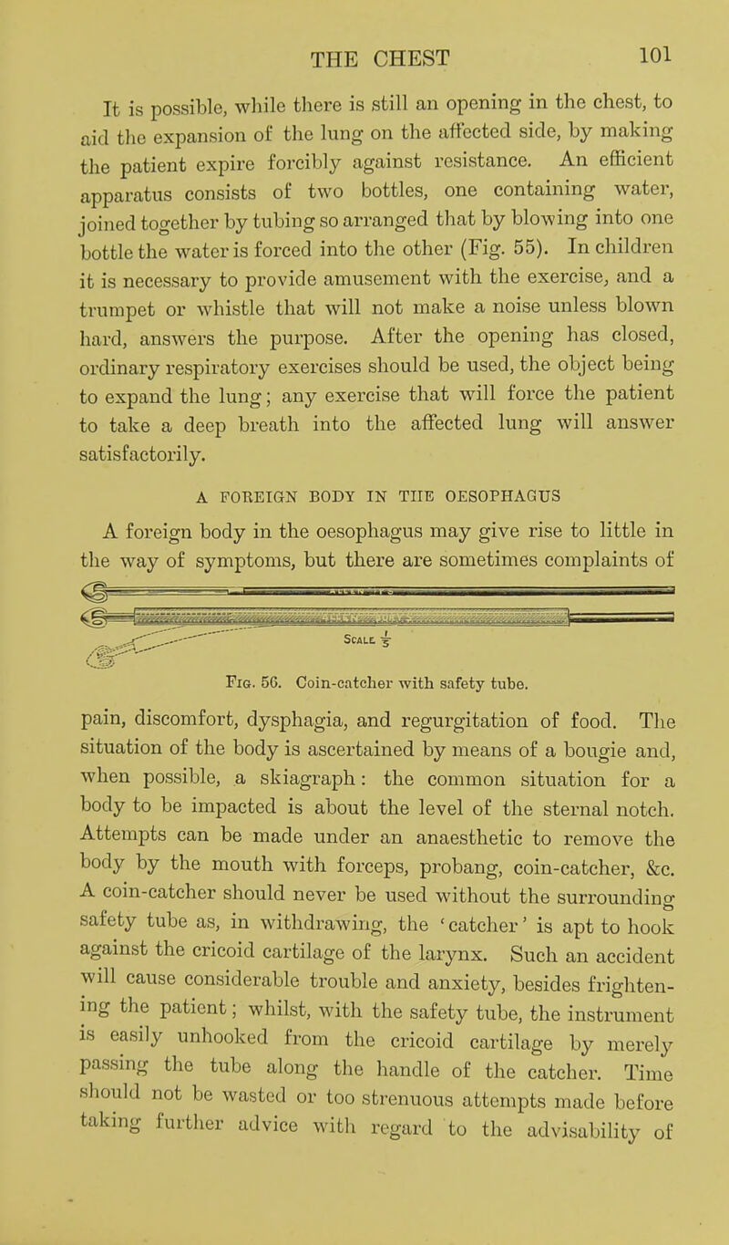 It is possible, while there is still an opening in the chest, to aid the expansion of the lung on the affected side, by making the patient expire forcibly against resistance. An efficient apparatus consists of two bottles, one containing water, joined together by tubing so arranged that by blowing into one bottle the water is forced into the other (Fig. 55). In children it is necessary to provide amusement with the exercise, and a trumpet or whistle that will not make a noise unless blown hard, answers the purpose. After the opening has closed, ordinary respiratory exercises should be used, the object being to expand the lung; any exercise that will force the patient to take a deep breath into the affected lung will answer satisfactorily. A FOKEIGN BODY IN THE OESOPHAGUS A foreign body in the oesophagus may give rise to little in the way of symptoms, but there are sometimes complaints of ^^-^ Scale. Fig. 5G. Coin-catcher with safety tube. pain, discomfort, dysphagia, and regurgitation of food. The situation of the body is ascertained by means of a bougie and, when possible, a skiagraph: the common situation for a body to be impacted is about the level of the sternal notch. Attempts can be made under an anaesthetic to remove the body by the mouth with forceps, probang, coin-catcher, &c. A coin-catcher should never be used without the surrounding safety tube as, in withdrawing, the ' catcher' is apt to hook against the cricoid cartilage of the larynx. Such an accident will cause considerable trouble and anxiety, besides frighten- ing the patient; whilst, with the safety tube, the instrument is easily unhooked from the cricoid cartilage by merely passing the tube along the handle of the catcher. Time should not be wasted or too strenuous attempts made before taking further advice with regard to the advisability of