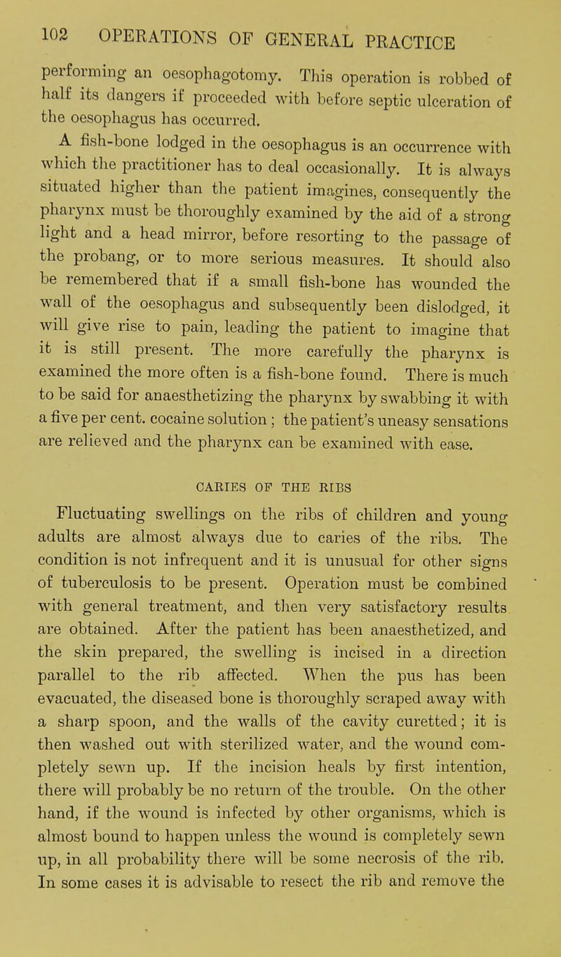 performing an oesophagotomy. This operation is robbed of half its dangers if proceeded with before septic ulceration of the oesophagus has occurred. A fish-bone lodged in the oesophagus is an occurrence with which the practitioner has to deal occasionally. It is always situated higher than the patient inicagines, consequently the pharynx must be thoroughly examined by the aid of a strong light and a head mirror, before resorting to the passage of the probang, or to more serious measures. It should also be remembered that if a small fish-bone has wounded the wall of the oesophagus and subsequently been dislodged, it will give rise to pain, leading the patient to imagine that it is still present. The more carefully the pharynx is examined the more often is a fish-bone found. There is much to be said for anaesthetizing the pharynx by swabbing it with a five per cent, cocaine solution; the patient's uneasy sensations are relieved and the pharynx can be examined with ease. CARIES OF THE EIBS Fluctuating swellings on the ribs of children and young adults are almost always due to caries of the ribs. The condition is not infrequent and it is unusual for other signs of tuberculosis to be present. Operation must be combined with general treatment, and tlien very satisfactory results are obtained. After the patient has been anaesthetized, and the skin prepared, the swelling is incised in a direction parallel to the rib affected. When the pus has been evacuated, the diseased bone is thoroughly scraped away with a sharp spoon, and the walls of the cavity curetted; it is then washed out with sterilized water, and the wound com- pletely sewn up. If the incision heals by first intention, there will probably be no return of the trouble. On the other hand, if the wound is infected by other organisms, which is almost bound to happen unless the wound is completely sewn up, in all probability there will be some necrosis of tlie rib. In some cases it is advisable to resect the rib and remove the