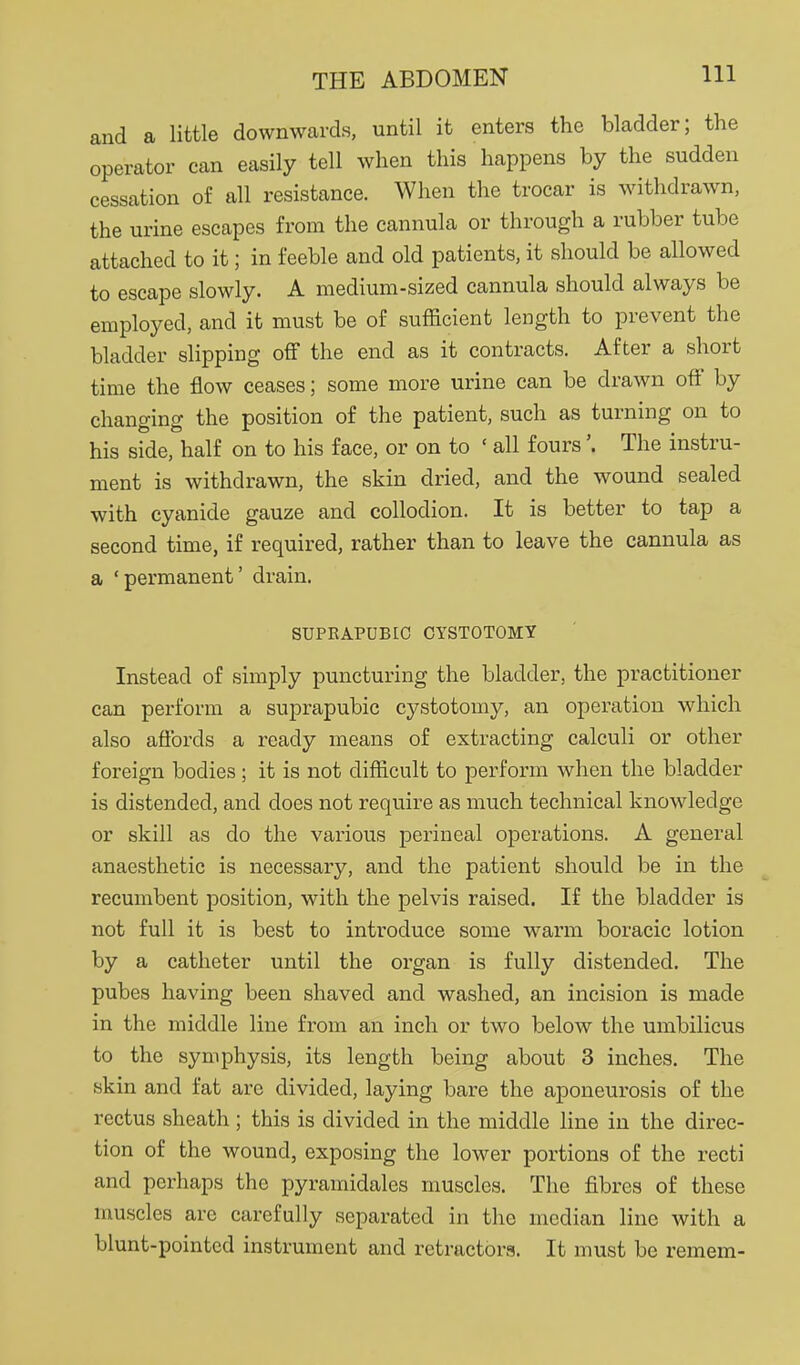 and a little downwards, until it enters the bladder; the operator can easily tell when this happens by the sudden cessation of all resistance. When the trocar is withdrawn, the urine escapes from the cannula or through a rubber tube attached to it; in feeble and old patients, it should be allowed to escape slowly. A medium-sized cannula should always be employed, and it must be of sufficient length to prevent the bladder slipping off the end as it contracts. After a short time the flow ceases; some more urine can be drawn off by changing the position of the patient, such as turning on to his side, half on to his face, or on to ' all fours'. The instru- ment is withdrawn, the skin dried, and the wound sealed with cyanide gauze and collodion. It is better to tap a second time, if required, rather than to leave the cannula as a ' permanent' drain. SUPRAPUBIC CYSTOTOMY Instead of simply puncturing the bladder, the practitioner can perform a suprapubic cystotomy, an operation which also afibrds a ready means of extracting calculi or other foreign bodies; it is not difficult to perform when the bladder is distended, and does not require as much technical knowledge or skill as do the various perineal operations. A general anaesthetic is necessary, and the patient should be in the recumbent position, with the pelvis raised. If the bladder is not full it is best to introduce some warm boracic lotion by a catheter until the organ is fully distended. The pubes having been shaved and washed, an incision is made in the middle line from an inch or two below the umbilicus to the symphysis, its length being about 3 inches. The skin and fat are divided, laying bare the aponeurosis of the rectus sheath; this is divided in the middle line in the direc- tion of the wound, exposing the lower portions of the recti and perhaps the pyrainidales muscles. The fibres of these muscles are carefully separated in the median line with a blunt-pointed instrument and retractors. It must be remem-