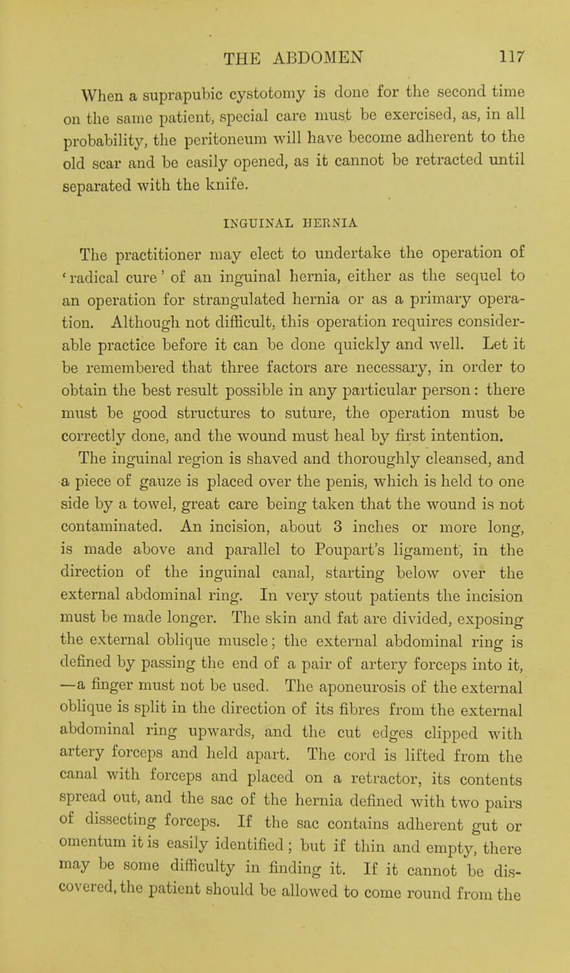 When a suprapubic cystotomy is done for the second time on the same patient, special care must be exercised, as, in all probability, the peritoneum will have become adherent to the old scar and be easily opened, as it cannot be retracted until separated with the knife. INGUINAL HERNIA The practitioner may elect to undertake the operation of ' radical cure' of an inguinal hernia, either as the sequel to an operation for strangulated hernia or as a primary opera- tion. Although not difficult, this operation requires consider- able practice before it can be done quickly and well. Let it be remembered that three factors are necessary, in order to obtain the best result possible in any particular person: there must be good structures to suture, the operation must be correctly done, and the wound must heal by first intention. The inguinal region is shaved and thoroughly cleansed, and a piece of gauze is placed over the penis, which is held to one side by a towel, great care being taken that the wound is not contaminated. An incision, about 3 inches or more long, is made above and parallel to Poupart's ligament, in the direction of the inguinal canal, starting below over the external abdominal ring. In very stout patients the incision must be made longer. The skin and fat are divided, exposing the external oblique muscle; the external abdominal ring is defined by passing the end of a pair of artery forceps into it, —a finger must not be used. The aponeurosis of the external oblique is split in the direction of its fibres from the external abdominal ring upwards, and the cut edges clipped with artery forceps and held apart. The cord is lifted from the canal with forceps and placed on a retractor, its contents spread out, and the sac of the hernia defined with two pairs of dissecting forceps. If the sac contains adherent gut or omentum it is easily identified; but if thin and empty, there may be some difficulty in finding it. If it cannot be dis- covered, the patient should be allowed to come round from the