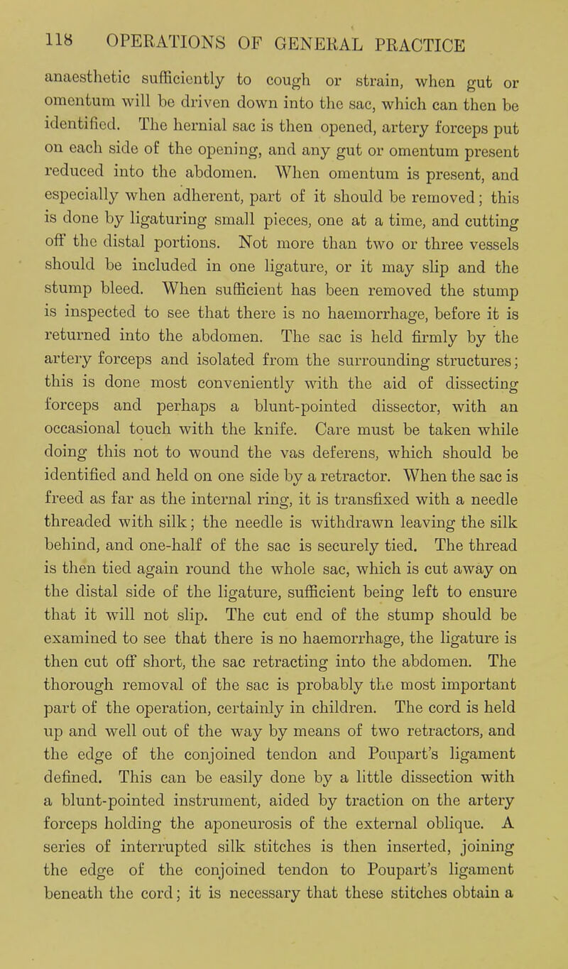 anaesthetic sufficiently to cough or strain, when gut or omentum will be driven down into the sac, which can then be identified. The hernial sac is then opened, artery forceps put on each side of the opening, and any gut or omentum present reduced into the abdomen. When omentum is present, and especially when adherent, part of it should be removed; this is done by ligaturing small pieces, one at a time, and cutting off the distal portions. Not more than two or three vessels should be included in one ligature, or it may slip and the stump bleed. When sufficient has been removed the stump is inspected to see that there is no haemorrhage, before it is returned into the abdomen. The sac is held firmly by the artery forceps and isolated from the surrounding structures; this is done most conveniently with the aid of dissecting forceps and perhaps a blunt-pointed dissector, with an occasional touch with the knife. Care must be taken while doing this not to wound the vas deferens, which should be identified and held on one side by a retractor. When the sac is freed as far as the internal ring, it is transfixed with a needle threaded with silk; the needle is withdrawn leaving the silk behind, and one-half of the sac is securely tied. The thread is then tied again round the whole sac, which is cut away on the distal side of the ligature, sufficient being left to ensure that it will not slip. The cut end of the stump should be examined to see that there is no haemorrhage, the ligature is then cut off short, the sac retracting into the abdomen. The thorough removal of the sac is probably the most important part of the operation, certainly in children. The cord is held up and well out of the way by means of two retractors, and the edge of the conjoined tendon and Poupart's ligament defined. This can be easily done by a little dissection with a blunt-pointed instrument, aided by traction on the artery forceps holding the aponeurosis of the external oblique. A series of interrupted silk stitches is then inserted, joining the edge of the conjoined tendon to Poupart's ligament beneath the cord; it is necessary that these stitches obtain a