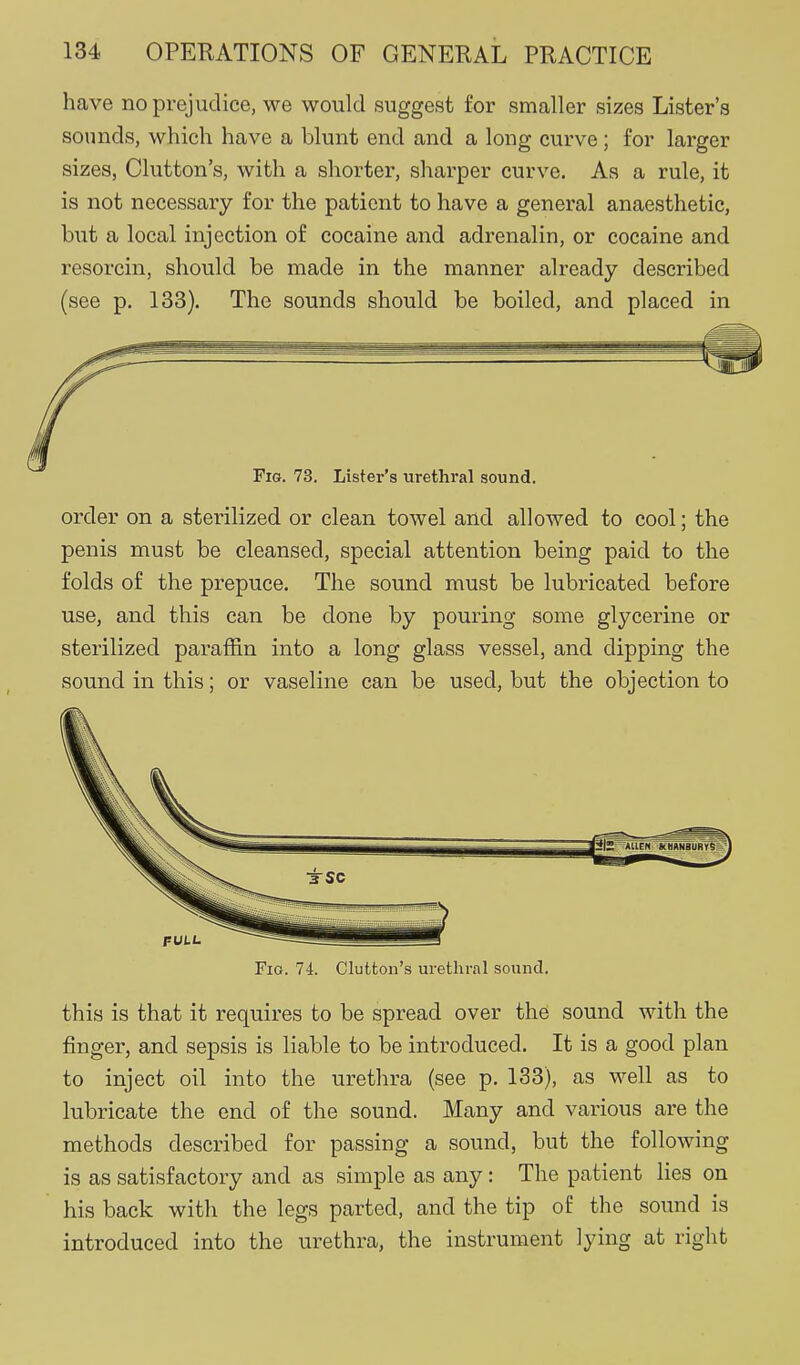 have no prejudice, we would suggest for smaller sizes Lister's sounds, which have a blunt end and a long curve; for larger sizes, Clutton's, with a shorter, sharper curve. As a rule, it is not necessary for the patient to have a general anaesthetic, but a local injection of cocaine and adrenalin, or cocaine and resorcin, should be made in the manner already described (see p. 133). The sounds should be boiled, and placed in order on a sterilized or clean towel and allowed to cool; the penis must be cleansed, special attention being paid to the folds of the prepuce. The sound must be lubricated before use, and this can be done by pouring some glycerine or sterilized paraffin into a long glass vessel, and dipping the sound in this; or vaseline can be used, but the objection to Fio. 74. Glutton's urethral sound. this is that it requires to be spread over the sound with the finger, and sepsis is liable to be introduced. It is a good plan to inject oil into the urethra (see p. 133), as well as to lubricate the end of the sound. Many and various are the methods described for passing a sound, but the following is as satisfactory and as simple as any: The patient lies on his back with the legs parted, and the tip of the sound is introduced into the urethra, the instrument lying at right