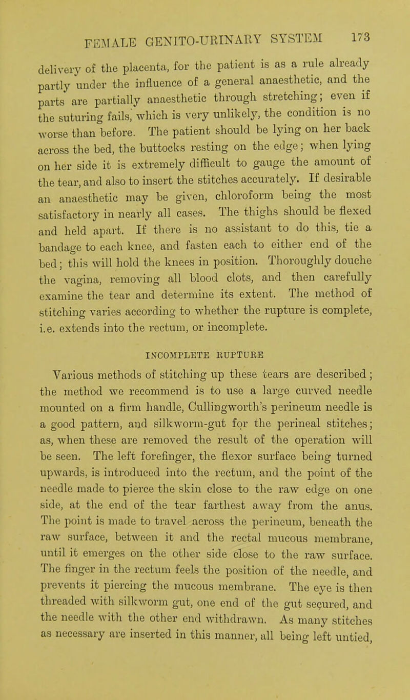 delivery of the placenta, for the patient is as a rule already partly under the influence of a general anaesthetic, and the parts are partially anaesthetic through stretching; even if the suturing fails.' which is very unlikely, the condition is no worse than before. The patient should be lying on her back across the bed, the buttocks resting on the edge; when lying on her side it is extremely difficult to gauge the amount of the tear, and also to insert the stitches accurately. If desirable an anaesthetic may be given, chloroform being the most satisfactory in nearly all cases. The thighs should be flexed and held apart. If there is no assistant to do this, tie a bandaf^e to each knee, and fasten each to either end of the bed; this will hold the knees in position. Thoroughly douche the vagina, removing all blood clots, and then carefully examine the tear and determine its extent. The method of stitching varies according to whether the rupture is complete, i.e. extends into the rectum, or incomplete. INCOMPLETE EUPTURE Various methods of stitching up these tears are described; the method we recommend is to use a large curved needle mounted on a firm handle, Cullingworth's perineum needle is a good pattern, and silkAVorm-gut for the perineal stitches; as, when these are removed the result of the operation w^ill be seen. The left forefinger, the flexor surface being turned upwards, is introduced into the rectum, and the point of the needle made to pierce the skin close to the raw edge on one side, at the end of the tear farthest away from the anus. The point is made to travel across the perineum, beneath the raw surface, between it and the rectal mucous membrane, until it emerges on the other side close to the raw surface. The finger in the rectum feels the position of the needle, and prevents it piercing the mucous membrane. The eye is then threaded with silkworm gut, one end of the gut seQured, and the needle with the other end withdrawn. As many stitches as necessary are inserted in this manner, all being left untied,