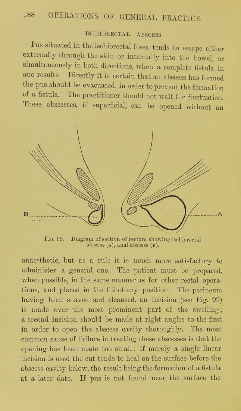 ISCHIORECTAL ABSCESS Pus situated in the ischiorectal fossa tends to escape either externally through the skin or internally into the bowel, or simultaneously in both directions, when a complete fistula in ano results. Directly it is certain that an abscess has formed the pus should be evacuated, in order to prevent the formation of a fistula. The practitioner should not wait for fluctuation. These abscesses, if superficial, can be opened without an Fig, 98. Diagram of section of rectum showing ischiorectal abscess (a), anal abscess (b). anaesthetic^ but as a rule it is much more satisfactory to administer a general one. The patient must be prepared, when possible, in the same manner as for other rectal opera- tions, and placed in the lithotomy position. The perineum having been shaved and cleansed, an incision (see Fig. 99) is made over the most prominent part of the swelling; a second incision should be made at right angles to the first in order to open the abscess cavity thoroughly. The most common cause of failure in treating these abscesses is that the opening has been made too small; if merely a single linear incision is used the cut tends to heal on the surface before the abscess cavity below, the result being the formation of a fistula at a later date. If pus is not found near the surface the