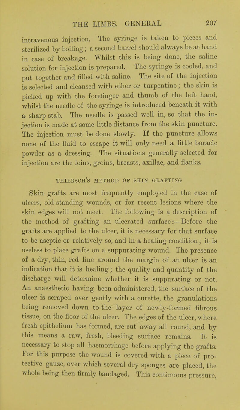 intravenous injection. The syringe is taken to pieces and sterilized by boiling; a second barrel should always be at hand in case of breakage. Whilst this is being done, the saline solution for injection is prepared. The syringe is cooled, and l)ut together and filled wi<;h saline. The site of the injection is selected and cleansed with ether or turpentine; the skin is picked up with the forefinger and thumb of the left hand, whilst the needle of the syringe is introduced beneath it with a sharp stab. The needle is passed well in, so that the in- jection is made at some little distance from the skin puncture. The injection must be done slowly. If the puncture allows none of the fluid to escape it will only need a little boracic powder as a di-essing. The situations generally selected for injection are the loins, groins, breasts, axillae, and flanks. thieesch's method of skin geaftikg Skin grafts are most frequently employed in the case of ulcers, old-standing wounds, or for recent lesions where the skin edges will not meet. The following is a description of the method of grafting an ulcerated surface:—Before the grafts are apj)lied to the ulcer, it is necessary for that surface to be aseptic or relatively so, and in a healing condition; it is useless to place grafts on a suppurating wound. The presence of a dry, thin, red line around the margin of an ulcer is an indication that it is healing; the quality and quantity of the discharge will determine whether it is suppurating or not. An anaesthetic having been administered, the surface of the ulcer is scraped over gently with a curette, the granulations being removed down to the layer of newly-formed fibrous tissue, on the floor of the ulcer. The edges of the ulcer, where fresh epithelium has formed, are cut away all round, and by this means a raw, fresh, bleeding surface remains. It is necessary to stop all haemorrhage before applying the grafts. For this pui-pose the wound is covered with a piece of pro- tective gauze, over which several dry sponges are placed, the whole being then firmly bandaged. This continuous pressure,