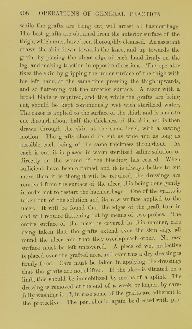 while the grafts are being cut, will arrest all haemorrhage. The best grafts are obtained from the anterior surface of the thigh, which must have been thoroughly cleansed. An assistant draws the skin down towai'ds the knee, and up towards the groin, by placing the ulnar edge of each hand firmly on the leg, and making traction in opposite directions. The operator fixes the skin by gripping the under surface of the thigh with his left hand, at the same time pressing the thigh upwards, and so flattening out the anterior surface. A razor with a broad blade is required, and this, while the grafts are being cut, should be kept continuously wet with sterilized water. The razor is applied to the surface of the thigh and is made to cut through about half the thickness of the skin, and is then drawn through the skin at the same level, with a sawing motion. The grafts should be cut as wide and as long as possible, each being of the same thickness throughout. As each is cut, it is placed in warm sterilized saline solution, or directly on the wound if the bleeding has ceased. When sufficient have been obtained, and it is always better to cut more than it is thought will be required, the dressings are removed from the surface of the ulcer, this being done gently in order not to restart the haemorrhage. One of the grafts is taken out of the solution and its raw surface applied to the ulcer. It will be found that the edges of the graft turn in and will require flattening out by means of two probes. The entire surface of the ulcer is covered in this manner, care being taken that the grafts extend over the skin edge all round the ulcer, and that they overlap each other. No raw surface must be left uncovered. A piece of wet protective is placed over the grafted area, and over this a dry dressing is firmly fixed. Care must be taken in applying the dressings that the grafts are not shifted. If the ulcer is situated on a limb, this should be immobilized by means of a splint. The dressing is removed at the end of a week, or longer, by care- fully wishing it off, in case some of the grafts are adherent to the protective. The part should again be dressed with pro-