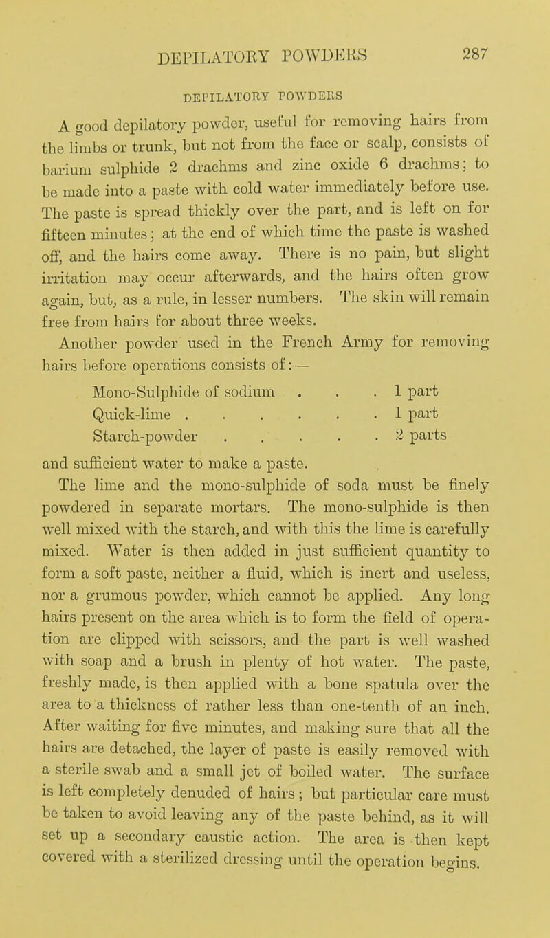 DEPILATORY POWDERS DETILATORY POWDEKS A good depilatory powder, useful for removing hairs from the limbs or trunk, but not from the face or scalp, consists of barium sulphide 2 drachms and zinc oxide 6 drachms; to be made into a paste with cold water immediately before use. The paste is spread thickly over the part, and is left on for fifteen minutes; at the end of which time the paste is washed ofl; and the hairs come away. There is no pain, but slight irritation may occur afterwards, and the hairs often grow again, but, as a rule, in lesser numbers. The skin will remain free from hairs for about three weeks. Another powder used in the French Army for removing hairs before operations consists of: — Mono-Sulphide of sodium . . .1 part Quick-lime 1 part Starch-powder 2 parts and sufficient water to make a paste. The lime and the mono-sulphide of soda must be finely powdered in separate mortars. The mono-sulphide is then well mixed with the starch, and with this the lime is carefully mixed. Water is then added in just sufficient quantity to form a soft paste, neither a fluid, which is inert and useless, nor a grumous powder, which cannot be applied. Any long hairs present on the area which is to form the field of opera- tion are clipped with scissors, and the part is well washed with soap and a brush in plenty of hot water. The paste, freshly made, is then applied with a bone spatula over the area to a thickness of rather less than one-tenth of an inch. After waiting for five minutes, and making sure that all the hairs are detached, the layer of paste is easily removed with a sterile swab and a small jet of boiled water. The surface is left completely denuded of hairs ; but particular care must be taken to avoid leaving any of the paste behind, as it will set up a secondary caustic action. The area is -then kept covered with a sterilized dressing until the operation begins.