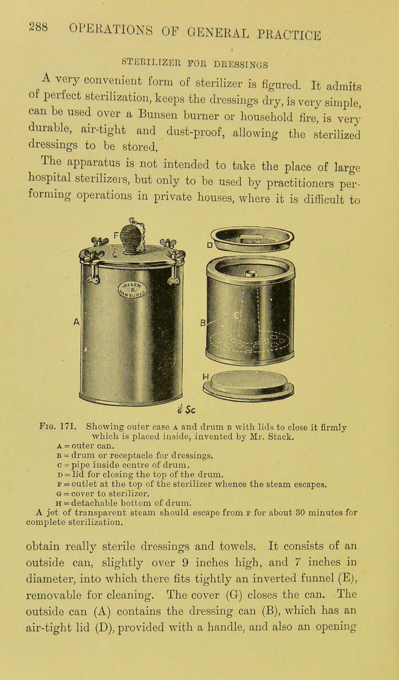 STERILIZER FOR DRESSINGS A very convenient form oi: sterilizer is figured. It admits of perfect sterilization, keeps the dressings dry, is very simple, can be used over a Bunsen burner or household fire, is very durable, air-tight and dust-proof, allowing the sterilized dressings to be stored. The apparatus is not intended to take the place of large hospital sterilizers, but only to be used by practitioners per- forming operations in private houses, where it is difficult to e Sc Fig. 171. Showing outer case a and drum b with lids to close it firmly which is placed inside, invented by Mr. Stack. A = outer can. B = drum or receptacle for dressings. c =pipe inside centre of drum. D = lid for closing the top of the drum. p=outlet at tlie top of the sterilizer whence the steam escapes. G = cover to sterilizer. H = detachable bottom of drum. A jet of transparent steam should escape from f for about 30 minutes for complete sterilization. obtain really sterile dressings and towels. It consists of an outside can, slightly over 9 inches high, and 7 inches in diameter, into which there fits tightly an inverted funnel (E), removable for cleaning. The cover (G) closes the can. The outside can (A) contains the dressing can (B), which has an air-tight lid (D), provided with a handle, and also an opening