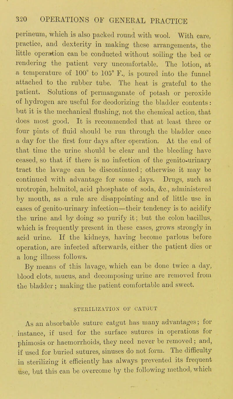 perineum, which is also packed round with wool. With care, practice, and dexterity in making these arrangements, the little operaition can be conducted without soiling the bed or rendering the patient very uncomt'ortablc. The lotion, at a temperature of 100° to 105° F., is poured into the funnel attached to the rubber tube. The heat is grateful to the patient. Solutions of permanganate of potash or peroxide of hydrogen are useful for deodorizing the bladder contents: but it is the mechanical flushing, not the chemical action, that does most good. It is recommended that at least three or four pints of fluid should be run through the bladder once a day for the first four days after operation. At the end of that time the urine should be clear and the bleeding have ceased, so that if there is no infection of the genito-urinary tract the lavage can be discontinued; otherwise it may be continued with advantage for some days. Drugs, such as urotropin, helmitol, acid phosphate of soda, &c., administered by mouth, as a rule are disappointing and of little use in cases of genito-urinary infection—their tendency is to acidify the urine and by doing so purify it; but the colon bacillus, which is frequently present in these cases, grows strongly in acid urine. If the kidneys, having become parlous before operation, are infected afterwards, either the patient dies or a lonsr illness follows. By means of this lavage, which can be done twice a day, blood clots, mucus, and decomposing urine are removed from the bladder; making the patient comfortable and sweet. STEIULIZATION OF CATGUT As an absorbable suture catgut has many advantages; for instance, if used for the surface sutures in operations for phimosis or haemorrhoids, they need never be removed ; and, if used for buried sutures, sinuses do not form. The difficulty in sterilizing it efficiently has always prevented its frequent use, but this can be overcome by the following method, which