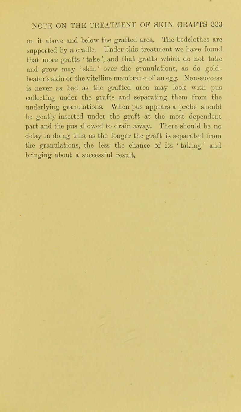 on it above and below tlie grafted area. The bedclothes are supported by a cradle. Under tliis treatment we have found that more grafts ' takeand that grafts which do not take and grow may ' skin' over the granulations, as do gold- beater's skin or the vitelline membrane of an egg. Non-success is never as bad as the grafted area may look with pus collecting under the grafts and separating them from the underlying granulations. When pus appears a probe should be gently inserted under the graft at the most dependent part and the pus allowed to drain away. There should be no delay in doing this, as the longer the graft is separated from the granulations, the less the chance of its ' taking' and bringing about a successful result.